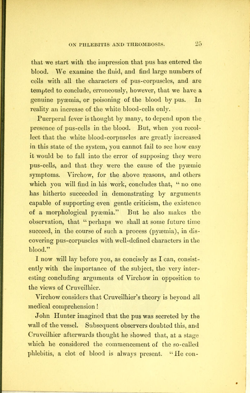 that we start with the impression that pus has entered the blood. We examine the fluid, and find large numbers of cells with all the characters of pus-corpuscles, and are tempted to conclude, erroneously, however, that we have a genuine pyaemia, or poisoning of the blood by pus. In reality an increase of the white blood-cells only. Puerperal fever is thought by many, to depend upon the presence of pus-cells in the blood. But, when you recol- lect that the white blood-corpuscles are greatly increased in this state of the system, you cannot fail to see how easy it would be to fall into the error of supposing they were pus-cells, and that they were the cause of the pyjBmic symptoms. Virchow, for the above reasons, and others which you will find in his work, concludes that, “ no one has hitherto succeeded in demonstrating by arguments capable of supporting even gentle criticism, the existence of a morphological pyaemia.” But he also makes the observation, that “ perhaps we shall at some future time succeed, in the course of such a process (pyaemia), in dis- covering pus-corpuscles with well-defined characters in the blood.” I now will lay before you, as concisely as I can, consist- ently with the importance of the subject, the very inter- esting concluding arguments of Virchow in opposition to the views of Cruveilhier. Virchow considers that Cruveilhier’s theory is beyond all medical comprehension! John Hunter imagined that the pus was secreted by the wall of the vessel. Subsequent observers doubted this, and Cruveilhier afterwards thought he showed that, at a stage which he considered the commencement of the so-called phlebitis, a clot of blood is always present. “ He con-