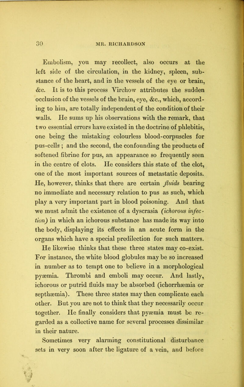 Embolism, you may recollect, also occurs at the left side of the circulation, in the kidney, spleen, sub- stance of the heart, and in the vessels of the eye or brain, &c. It is to this process Virchow attributes the sudden occlusion of the vessels of the brain, eye, &c., which, accord- ing to him, are totally independent of the condition of their wails. He sums up his observations with the remark, that two essential errors have existed in the doctrine of phlebitis, one being the mistaking colourless blood-corpuscles for pus-cells ; and the second, the confounding the products of softened fibrine for pus, an appearance so frequently seen in the centre of clots. He considers this state of the clot, one of the most important sources of metastatic deposits. He, however, thinks that there are certain fluids bearing no immediate and necessary relation to pus as such, which play a very important part in blood poisoning. And that we must admit the existence of a dyscrasia (ichorous infec • tion) in which an ichorous substance has made its way into the body, displaying its effects in an acute form in the organs which have a special predilection for such matters. He likewise thinks that these three states may co-exist. For instance, the white blood globules may be so increased in number as to tempt one to believe in a morphological pyaemia. Thrombi and emboli may occur. And lastly, ichorous or putrid fluids may be absorbed (ichorrhsemia or septhaemia). These three states may then complicate each other. But you are not to think that they necessarily occur together. He finally considers that pyaemia must be re- garded as a collective name for several processes dissimilar in their nature. Sometimes very alarming constitutional disturbance sets in very soon after the ligature of a vein, and before