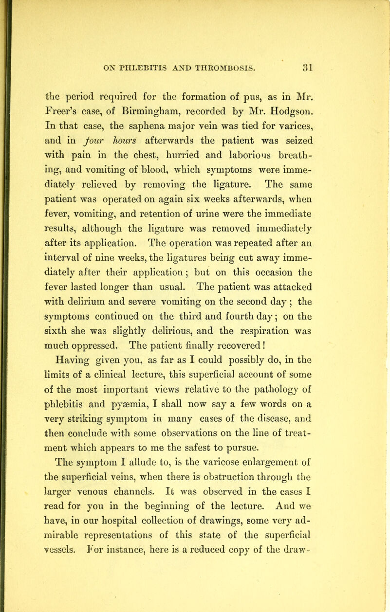 tlie period required for the formation of pus, as in Mr. Freer’s case, of Birmingham, recorded by Mr. Hodgson. In that case, the saphena major vein was tied for varices, and in Jour hours afterwards the patient was seized with pain in the chest, hurried and laborious breath- ing, and vomiting of blood, which symptoms were imme- diately relieved by removing the ligature. The same patient was operated on again six weeks afterwards, when fever, vomiting, and retention of urine were the immediate results, although the ligature was removed immediately after its application. The operation was repeated after an interval of nine weeks, the ligatures being cut away imme- diately after their application; but on this occasion the fever lasted longer than usual. The patient was attacked with delirium and severe vomiting on the second day ; the symptoms continued on the third and fourth day; on the sixth she was slightly delirious, and the respiration was much oppressed. The patient finally recovered! Having given you, as far as I could possibly do, in the limits of a clinical lecture, this superficial account of some of the most important views relative to the pathology of phlebitis and pyaemia, I shall now say a few words on a very striking symptom in many cases of the disease, and then conclude with some observations on the line of treat- ment which appears to me the safest to pursue. The symptom I allude to, is the varicose enlargement of the superficial veins, when there is obstruction through the larger venous channels. It was observed in the cases I read for you in the beginning of the lecture. And we have, in our hospital collection of drawings, some very ad- mirable representations of this state of the superficial vessels. For instance, here is a reduced copy of the draw-