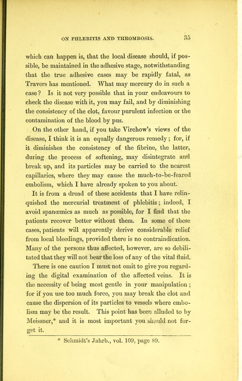 which can happen is, that the local disease should, if pos- sible, be maintained in the adhesive stage, notwithstanding that the true adhesive cases may be rapidly fatal, as Travers has mentioned. What may mercury do in such a case ? Is it not very possible that in your endeavours to check the disease with it, you may fail, and by diminishing the consistency of the clot, favour purulent infection or the contamination of the blood by pus. On the other hand, if you take Virchow’s views of the disease, I think it is an equally dangerous remedy; for, if it diminishes the consistency of the fibrine, the latter, during the process of softening, may disintegrate and break up, and its particles may be carried to the nearest capillaries, where they may cause the much-to-be-feared embolism, which I have already spoken to you about. It is from a dread of these accidents that I have relin- quished the mercurial treatment of phlebitis; indeed, I avoid spanoemics as much as possible, for I find that the patients recover better without them. In some of these cases, patients will apparently derive considerable relief from local bleedings, provided there is no contraindication. Many of the persons thus affected, however, are so debili- tated that they will not. bear the loss of any of the vital fluid. There is one caution I must not omit to give you regard- ing the digital examination of the affected veins. It is the necessity of being most gentle in your manipulation ; for if you use too much force, you may break the clot and cause the dispersion of its particles to vessels where embo- lism may be the result. This point has been alluded to by Meissner,* and it is most important you should not for- get it. * Schmidt’s Jahrb., vol. 109, page 89.