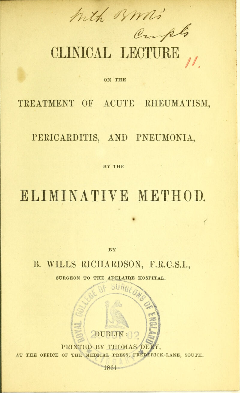 CLINICAL LECTURE ON THE TREATMENT OF ACUTE RHEUMATISM, PERICARDITIS, AND PNEUMONIA, BY THE ELIMINATIVE METHOD. B. WILLS RICHARDSON, F.R.C.S.I. SURGEON TO THE ADELAIDE HOSPITAL. I • / I «*£&' f I t Uf' Vi DUBLIN : •• ■ i i % PRINTED BY THOMAS DJ jfY, AT THE OFFICE OF THE MEDICAL PRESS, FRED RICK-LANE, SOUTH. 1861