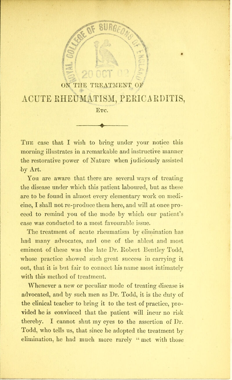 OK THE TREATMENT OF ACUTE RHEUMATISM, PERICARDITIS, Etc. + The case that I wish to bring under your notice this morning illustrates in a remarkable and instructive manner the restorative power of Nature when judiciously assisted by Art. You are aware that there are several ways of treating the disease under which this patient laboured, but as these are to be found in almost every elementary work on medi- cine, I shall not re-produce them here, and will at once pro- ceed to remind you of the mode by which our patient’s case was conducted to a most favourable issue. The treatment of acute rheumatism by elimination has had many advocates, and one of the ablest and most eminent of these was the late Dr. Robert Bentley Todd, whose practice showed such great success in carrying it out, that it is but fair to connect his name most intimately with this method of treatment. Whenever a new or peculiar mode of treating disease is advocated, and by such men as Dr. Todd, it is the duty of the clinical teacher to bring it to the test of practice, pro- vided he is convinced that the patient will incur no risk thereby. I cannot shut my eyes to the assertion of Dr. Todd, who tells us, that since he adopted the treatment by elimination, he had much more rarely “ met with those