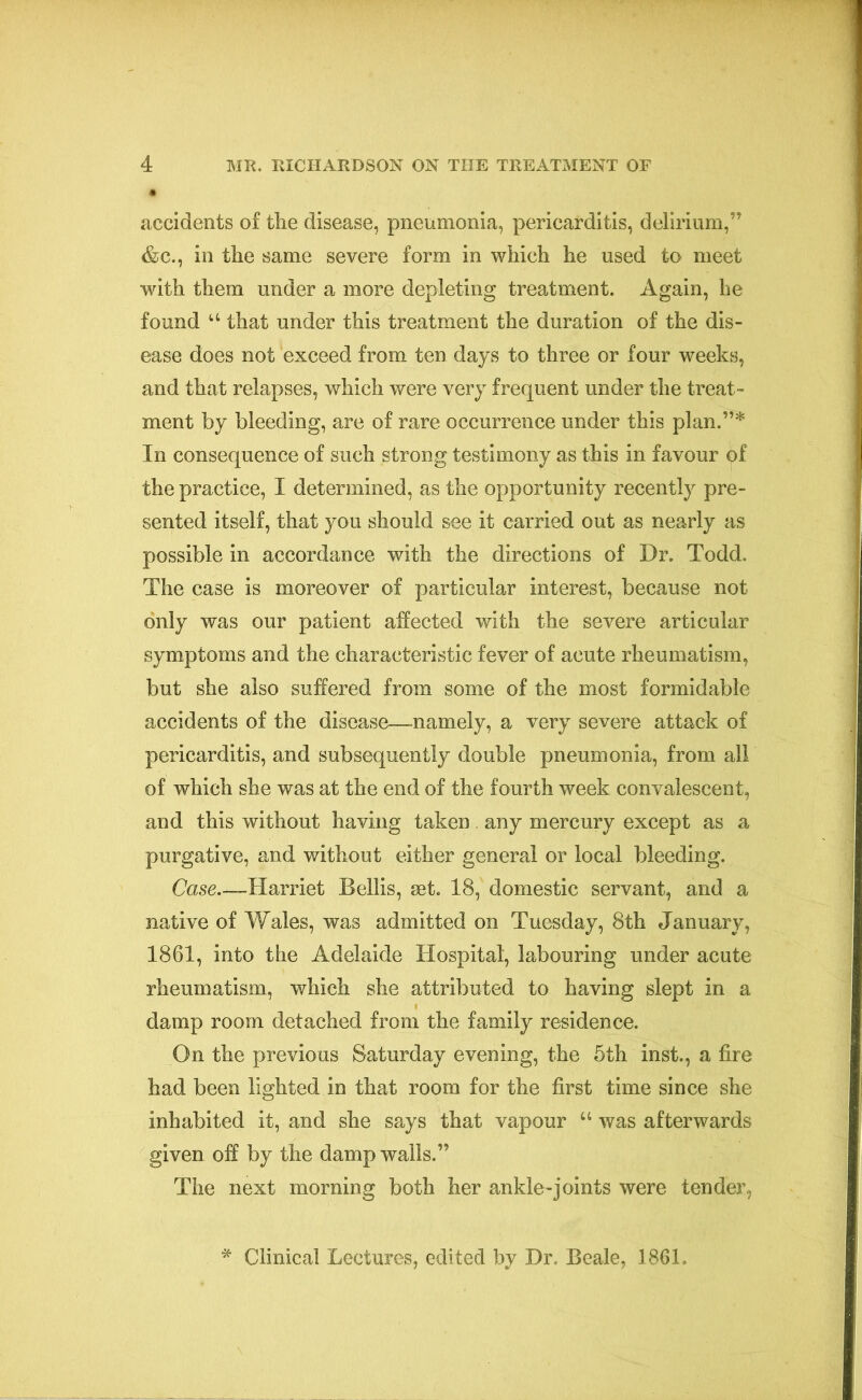 accidents of tlie disease, pneumonia, pericarditis, delirium,” &c., in the same severe form in which he used to meet with them under a more depleting treatment. Again, he found u that under this treatment the duration of the dis- ease does not exceed from ten days to three or four weeks, and that relapses, which were very frequent under the treat- ment by bleeding, are of rare occurrence under this plan.”* In consequence of such strong testimony as this in favour of the practice, I determined, as the opportunity recently pre- sented itself, that you should see it carried out as nearly as possible in accordance with the directions of Dr. Todd. The case is moreover of particular interest, because not only was our patient affected with the severe articular symptoms and the characteristic fever of acute rheumatism, but she also suffered from some of the most formidable accidents of the disease—namely, a very severe attack of pericarditis, and subsequently double pneumonia, from all of which she was at the end of the fourth week convalescent, and this without having taken any mercury except as a purgative, and without either general or local bleeding. Case—Harriet Beilis, set. 18, domestic servant, and a native of Wales, was admitted on Tuesday, 8th January, 1861, into the Adelaide Hospital, labouring under acute rheumatism, which she attributed to having slept in a damp room detached from the family residence. On the previous Saturday evening, the 5th inst., a fire had been lighted in that room for the first time since she inhabited it, and she says that vapour u was afterwards given off by the damp walls.” The next morning both her ankle-joints were tender, * Clinical Lectures, edited by Dr. Beale, 1861.