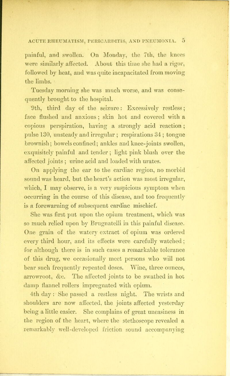painful, and swollen. On Monday, the 7th, the knees were similarly affected. About this time she had a rigor, followed by heat, and was quite incapacitated from moving the limbs. Tuesday morning she was much worse, and was conse- quently brought to the hospital. 9th, third day of the seizure: Excessively restless; face flushed and anxious ; skin hot and covered with a copious perspiration, having a strongly acid reaction; pulse 130, unsteady and irregular ; respirations 34; tongue brownish ; bowels confined; ankles and knee-joints swollen, exquisitely painful and tender ; light pink blush over the affected joints ; urine acid and loaded with urates. On applying the ear to the cardiac region, no morbid sound was heard, but the heart’s action was most irregular, which, I may observe, is a very suspicious symptom when occurring in the course of this disease, and too frequently is a forewarning of subsequent cardiac mischief. She was first put upon the opium treatment, which was so much relied upon by Brugnatelli in this painful disease. One grain of the watery extract of opium was ordered every third hour, and its effects were carefully watched; for although there is in such cases a remarkable tolerance of this drug, we occasionally meet persons who will not bear such frequently repeated doses. Wine, three ounces, arrowroot, &c. The affected joints to be swathed in hot damp flannel rollers impregnated with opium. 4th day : She passed a restless night. The wrists and shoulders are now affected, the joints affected yesterday being a little easier. She complains of great uneasiness in the region of the heart, where the stethoscope revealed a remarkably well-developed friction sound accompanying
