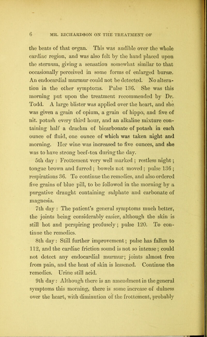 the beats of that organ. This was audible over the whole cardiac region, and was also felt by the hand placed upon the sternum, giving a sensation somewhat similar to that occasionally perceived in some forms of enlarged bursae. An endocardial murmur could not be detected. No altera- tion in the other symptoms. Pulse 136. She was this morning put upon the treatment recommended by Dr. Todd. A large blister was applied over the heart, and she was given a grain of opium, a grain of hippo, and five of nit. potash every third hour, and an alkaline mixture con- taining half a drachm of bicarbonate of potash in each ounce of fluid, one ounce of which was taken night and morning. Her wine was increased to five ounces, and she was to have strong beef-tea during the day. 5th day : Frottement very well marked ; restless night; tongue brown and furred ; bowels not moved ; pulse 136 ; respirations 36. To continue the remedies, and also ordered five grains of blue pill, to be followed in the morning by a purgative draught containing sulphate and carbonate of magnesia. 7th day : The patient’s general symptoms much better, the joints being considerably easier, although the skin is still hot and perspiring profusely; pulse 120. To con- tinue the remedies. 8th day: Still further improvement; pulse has fallen to 112, and the cardiac friction sound is not so intense ; could not detect any endocardial murmur; joints almost free from pain, and the heat of skin is lessened. Continue the remedies. Urine still acid. 9th day : Although there is an amendment in the general symptoms this morning, there is some increase of dulness over the heart, with diminution of the frottement, probably