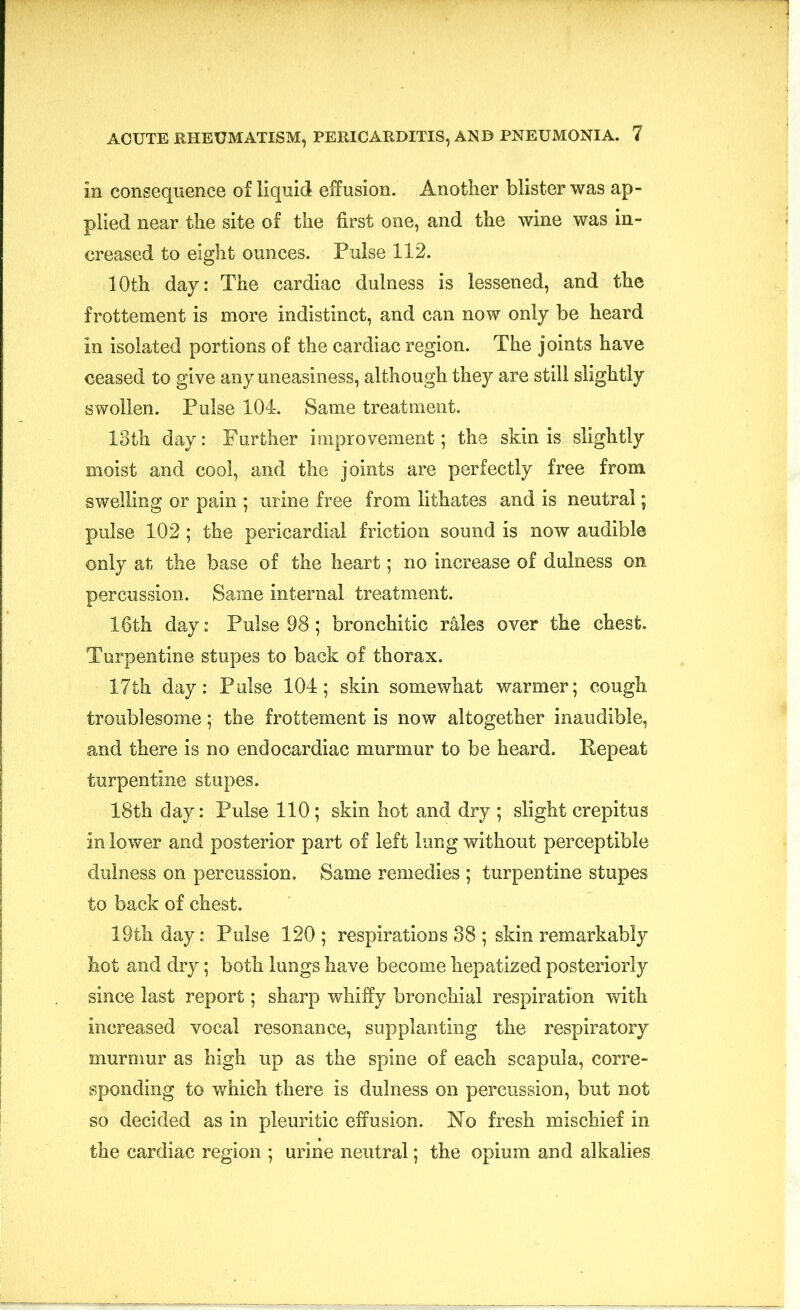 in consequence of liquid effusion. Another blister was ap- plied near the site of the first one, and the wine was in- creased to eight ounces. Pulse 112. 10th day: The cardiac dulness is lessened, and the frottement is more indistinct, and can now only be heard in isolated portions of the cardiac region. The joints have ceased to give any uneasiness, although they are still slightly swollen. Pulse 104. Same treatment. 13th day: Further improvement; the skin is slightly moist and cool, and the joints are perfectly free from swelling or pain ; urine free from lithates and is neutral; pulse 102; the pericardial friction sound is now audible only at the base of the heart; no increase of dulness on percussion. Same internal treatment. 16th day: Pulse 98; bronchitic rales over the chest. Turpentine stupes to back of thorax. 17th day: Pulse 104; skin somewhat warmer; cough troublesome; the frottement is now altogether inaudible, and there is no endocardiac murmur to be heard. Repeat turpentine stupes. 18th day: Pulse 110; skin hot and dry ; slight crepitus in lower and posterior part of left lung without perceptible dulness on percussion. Same remedies ; turpentine stupes to back of chest. 19th day: Pulse 120 ; respirations 38 ; skin remarkably hot and dry; both lungs have become hepatized posteriorly since last report; sharp whiffy bronchial respiration with increased vocal resonance, supplanting the respiratory murmur as high up as the spine of each scapula, corre- sponding to which there is dulness on percussion, but not so decided as in pleuritic effusion. No fresh mischief in the cardiac region ; urine neutral; the opium and alkalies