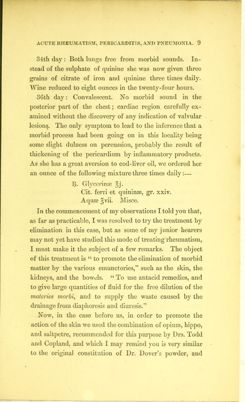 34th day: Both lungs free from morbid sounds. In- stead of the sulphate of quinine she was now given three grains of citrate of iron and quinine three times daily. Wine reduced to eight ounces in the twenty-four hours. 36th day: Convalescent. No morbid sound in the posterior part of the chest; cardiac region carefully ex- amined without the discovery of any indication of valvular lesion^. The only symptom to lead to the inference that a morbid process had been going on in this locality being some slight dulness on percussion, probably the result of thickening of the pericardium by inflammatory products. As she has a great aversion to cod-liver oil, we ordered her an ounce of the following mixture three times daily:— 3J. Glycerime §j. Cit. ferri et quininse, gr. xxiv. Aquae gvii. Misce. In the commencement of my observations I told you that, as far as practicable, I was resolved to try the treatment by elimination in this case, but as some of my junior hearers may not yet have studied this mode of treating rheumatism, I must make it the subject of a few remarks. The object of this treatment is u to promote the elimination of morbid matter by the various emunctories,” such as the skin, the kidneys, and the bowels. u To use antacid remedies, and to give large quantities of fluid for the free dilution of the materies morbi, and to supply the waste caused by the drainage from diaphoresis and diuresis.” Now, in the case before us, in order to promote the action of the skin we used the combination of opium, hippo, and saltpetre, recommended for this purpose by Drs. Todd and Copland, and which I may remind you is very similar to the original constitution of Dr. Dover’s powder, and