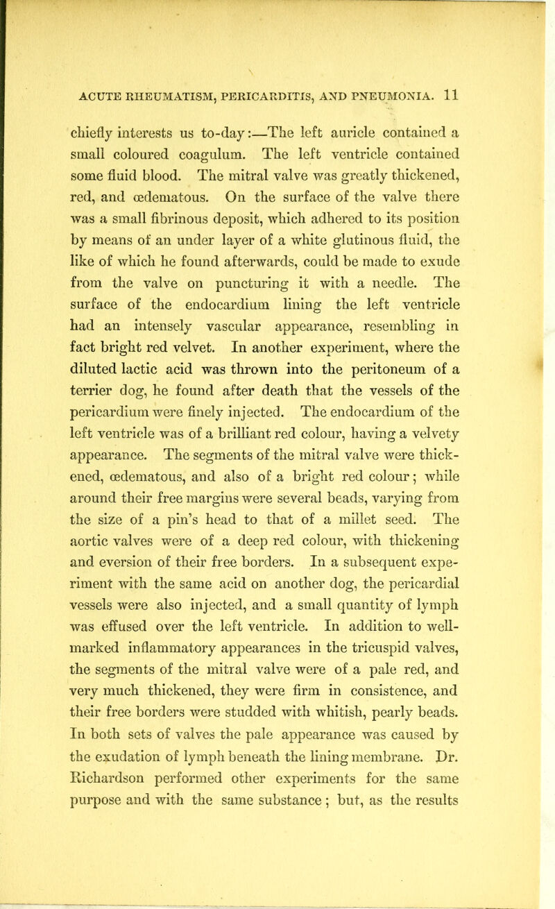 chiefly interests us to-day:—The left auricle contained a small coloured coagulum. The left ventricle contained some fluid blood. The mitral valve was greatly thickened, red, and cedematous. On the surface of the valve there was a small fibrinous deposit, which adhered to its position by means of an under layer of a white glutinous fluid, the like of which he found afterwards, could be made to exude from the valve on puncturing it with a needle. The surface of the endocardium lining the left ventricle had an intensely vascular appearance, resembling in fact bright red velvet. In another experiment, where the diluted lactic acid was thrown into the peritoneum of a terrier dog, he found after death that the vessels of the pericardium were finely injected. The endocardium of the left ventricle was of a brilliant red colour, having a velvety appearance. The segments of the mitral valve were thick- ened, oedematous, and also of a bright red colour; while around their free margins were several beads, varying from the size of a pin’s head to that of a millet seed. The aortic valves were of a deep red colour, with thickening and eversion of their free borders. In a subsequent expe- riment with the same acid on another dog, the pericardial vessels were also injected, and a small quantity of lymph was effused over the left ventricle. In addition to well- marked inflammatory appearances in the tricuspid valves, the segments of the mitral valve were of a pale red, and very much thickened, they were firm in consistence, and their free borders were studded with whitish, pearly beads. In both sets of valves the pale appearance was caused by the exudation of lymph beneath the lining membrane. Dr. Richardson performed other experiments for the same purpose and with the same substance ; but, as the results