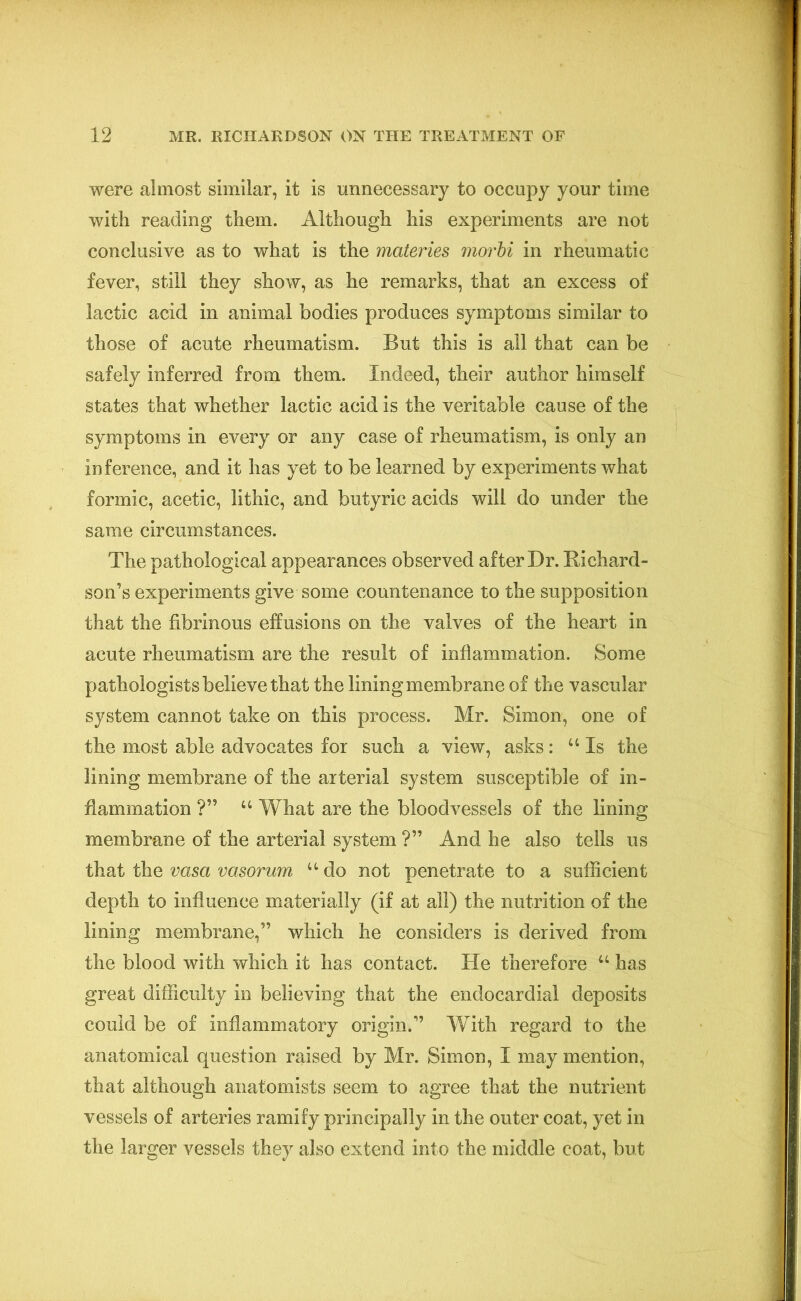 were almost similar, it is unnecessary to occupy your time with reading them. Although his experiments are not conclusive as to what is the materies morbi in rheumatic fever, still they show, as he remarks, that an excess of lactic acid in animal bodies produces symptoms similar to those of acute rheumatism. But this is all that can be safely inferred from them. Indeed, their author himself states that whether lactic acid is the veritable cause of the symptoms in every or any case of rheumatism, is only an inference, and it has yet to be learned by experiments what formic, acetic, lithic, and butyric acids will do under the same circumstances. The pathological appearances observed after Dr. Richard- son’s experiments give some countenance to the supposition that the fibrinous effusions on the valves of the heart in acute rheumatism are the result of inflammation. Some pathologists believe that the lining membrane of the vascular system cannot take on this process. Mr. Simon, one of the most able advocates for such a view, asks: u Is the lining membrane of the arterial system susceptible of in- flammation ?” “ What are the bloodvessels of the lining membrane of the arterial system ?” And he also tells us that the vasa vasorum u do not penetrate to a sufficient depth to influence materially (if at all) the nutrition of the lining membrane,” which lie considers is derived from the blood with which it has contact. He therefore u has great difficulty in believing that the endocardial deposits could be of inflammatory origin.” With regard to the anatomical question raised by Mr. Simon, I may mention, that although anatomists seem to agree that the nutrient vessels of arteries ramify principally in the outer coat, yet in the larger vessels they also extend into the middle coat, but