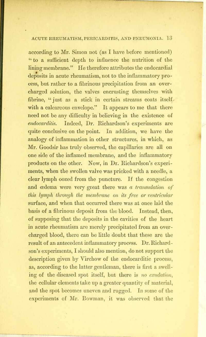 according to Mr. Simon not (as I have before mentioned) u to a sufficient depth to influence the nutrition of the lining membrane.” He therefore attributes the endocardial deposits in acute rheumatism, not to the inflammatory pro- cess, but rather to a fibrinous precipitation from an over- charged solution, the valves encrusting themselves with fibrine, “just as a stick in certain streams coats itself with a calcareous envelope.” It appears to me that there need not be any difficulty in believing in the existence of endocarditis. Indeed, Dr. Richardson’s experiments are quite conclusive on the point. In addition, we have the analogy of inflammation in other structures, in which, as Mr. Goodsir has truly observed, the capillaries are all on one side of the inflamed membrane, and the inflammatory products on the other. Now, in Dr. Richardson’s experi- ments, when the swollen valve was pricked with a needle, a clear lymph oozed from the puncture. If the congestion and oedema were very great there was a transudation of this lymph through the membrane on its free or ventricular surface, and when that occurred there was at once laid the basis of a fibrinous deposit from the blood. Instead, then, of supposing that the deposits in the cavities of the heart in acute rheumatism are merely precipitated from an over- charged blood, there can be little doubt that these are the result of an antecedent inflammatory process. Dr. Richard- son’s experiments, I should also mention, do not support the description given by Virchow of the endocarditic process, as, according to the latter gentleman, there is first a swell- ing of the diseased spot itself, but there is no exudation, the cellular elements take up a greater quantity of material, and the spot becomes uneven and rugged. In some of the experiments of Mr. Bowman, it was observed that the