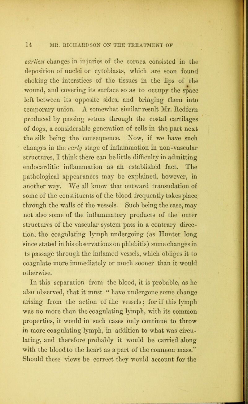 earliest changes in injuries of the cornea consisted in the deposition of nuclei or cytoblasts, which are soon found choking the interstices of the tissues in the lips of the wound, and covering its surface so as to occupy the space left between its opposite sides, and bringing them into temporary union. A somewhat similar result Mr. Redfern produced by passing setons through the costal cartilages of dogs, a considerable generation of cells in the part next the silk being the consequence. Now, if we have such changes in the early stage of inflammation in non-vascular structures, I think there can belittle difficulty in admitting endocarditic inflammation as an established fact. The pathological appearances may be explained, however, in another way. We all know that outward transudation of some of the constituents of the blood frequently takes place through the walls of the vessels. Such being the case, may not also some of the inflammatory products of the outer structures of the vascular system pass in a contrary direc- tion, the coagulating lymph undergoing (as Hunter long since stated in his observations on phlebitis) some changes in ts passage through the inflamed vessels, which obliges it to coagulate more immediately or much sooner than it would otherwise. In this separation from the blood, it is probable, as he also observed, that it must u have undergone some change arising from the action of the vessels ; for if this lymph was no more than the coagulating lymph, with its common properties, it would in such cases only continue to throw in more coagulating lymph, in addition to what was circu- lating, and therefore probably it would be carried along with the blood to the heart as apart of the common mass.” Should these views be correct they would account for the