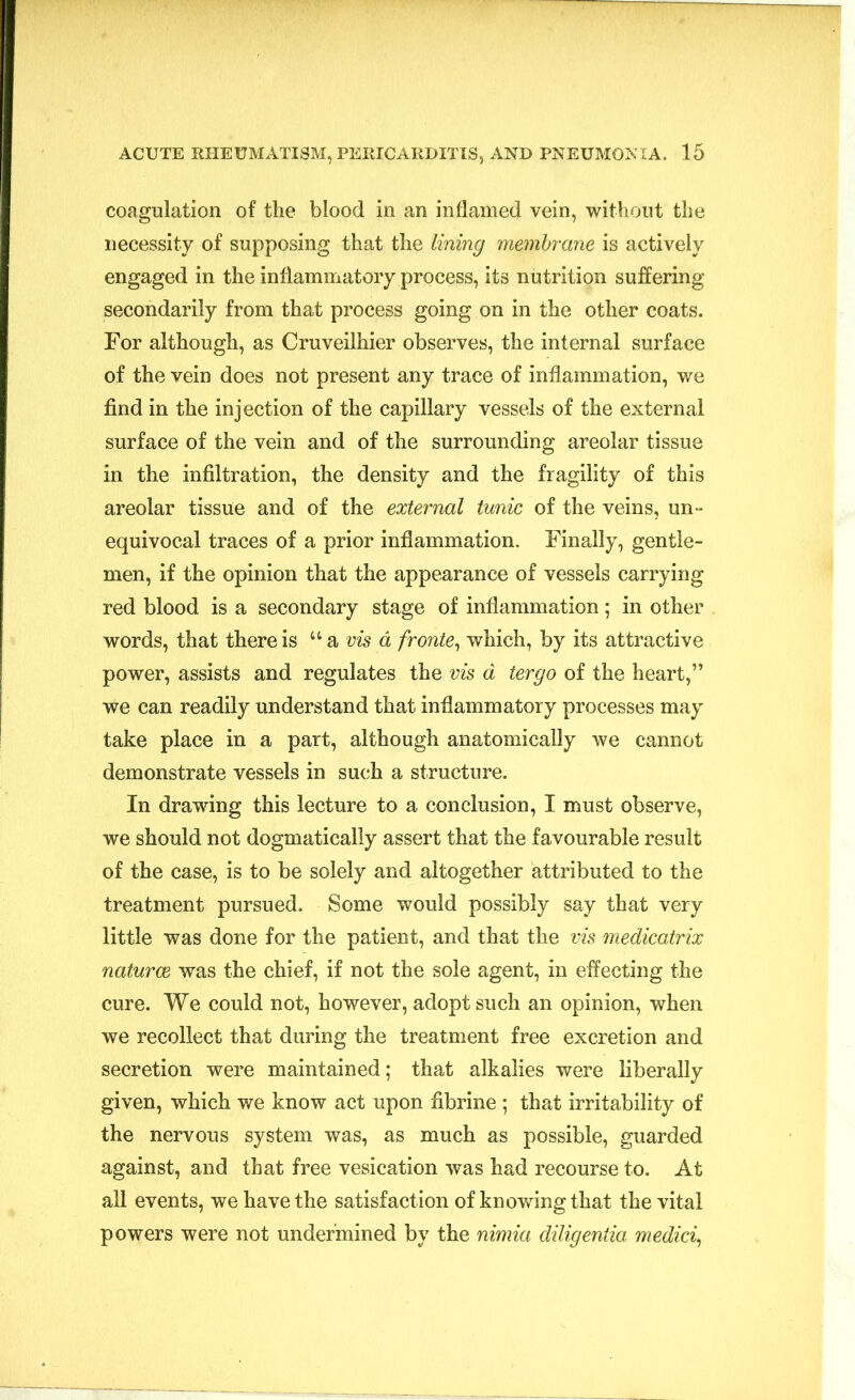 coagulation of the blood in an inflamed vein, without the necessity of supposing that the lining membrane is actively engaged in the inflammatory process, its nutrition suffering secondarily from that process going on in the other coats. For although, as Cruveilhier observes, the internal surface of the vein does not present any trace of inflammation, we find in the injection of the capillary vessels of the external surface of the vein and of the surrounding areolar tissue in the infiltration, the density and the fragility of this areolar tissue and of the external tunic of the veins, un- equivocal traces of a prior inflammation. Finally, gentle- men, if the opinion that the appearance of vessels carrying red blood is a secondary stage of inflammation ; in other words, that there is “ a vis a froute, which, by its attractive power, assists and regulates the vis d tergo of the heart,” we can readily understand that inflammatory processes may take place in a part, although anatomically we cannot demonstrate vessels in such a structure. In drawing this lecture to a conclusion, I must observe, we should not dogmatically assert that the favourable result of the case, is to be solely and altogether attributed to the treatment pursued. Some would possibly say that very little was done for the patient, and that the vis medicatrix naturae was the chief, if not the sole agent, in effecting the cure. We could not, however, adopt such an opinion, when we recollect that during the treatment free excretion and secretion were maintained; that alkalies were liberally given, which we know act upon fibrine ; that irritability of the nervous system was, as much as possible, guarded against, and that free vesication was had recourse to. At all events, we have the satisfaction of knowing that the vital powers were not undermined by the nimia diligentia medici,