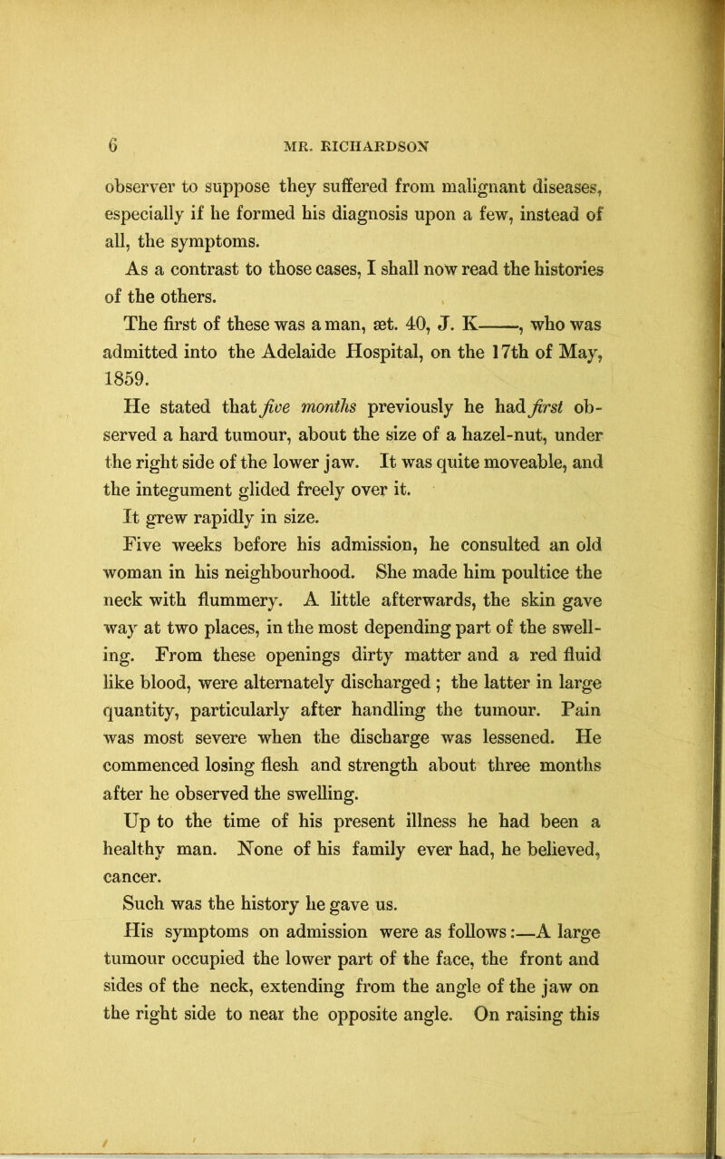 observer to suppose they suffered from malignant diseases* especially if he formed his diagnosis upon a few, instead of all, the symptoms. As a contrast to those cases, I shall now read the histories of the others. The first of these was a man, aet. 40, J. K——, who was admitted into the Adelaide Hospital, on the 17th of May, 1859. He stated that five months previously he had first ob- served a hard tumour, about the size of a hazel-nut, under the right side of the lower jaw. It was quite moveable, and the integument glided freely over it. It grew rapidly in size. Five weeks before his admission, he consulted an old woman in his neighbourhood. She made him poultice the neck with flummery. A little afterwards, the skin gave way at two places, in the most depending part of the swell- ing. From these openings dirty matter and a red fluid like blood, were alternately discharged ; the latter in large quantity, particularly after handling the tumour. Pain was most severe when the discharge was lessened. He commenced losing flesh and strength about three months after he observed the swelling. Up to the time of his present illness he had been a healthy man. None of his family ever had, he believed, cancer. Such was the history he gave us. His symptoms on admission were as follows:—A large tumour occupied the lower part of the face, the front and sides of the neck, extending from the angle of the jaw on the right side to near the opposite angle. On raising this