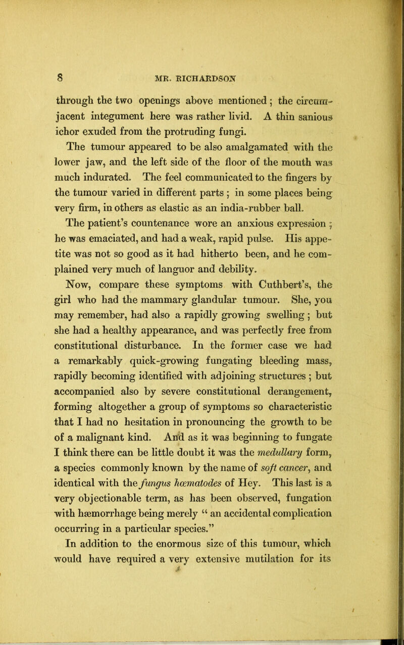 through the two openings above mentioned; the circum- jacent integument here was rather livid. A thin sanious ichor exuded from the protruding fungi. The tumour appeared to be also amalgamated with the lower jaw, and the left side of the floor of the mouth was much indurated. The feel communicated to the fingers by the tumour varied in different parts ; in some places being very firm, in others as elastic as an india-rubber ball. The patient’s countenance wore an anxious expression ; he was emaciated, and had a weak, rapid pulse. His appe- tite was not so good as it had hitherto been, and he com- plained very much of languor and debility. Now, compare these symptoms with Cuthbert’s, the girl who had the mammary glandular tumour. She, you may remember, had also a rapidly growing swelling ; but she had a healthy appearance, and was perfectly free from constitutional disturbance. In the former case we had a remarkably quick-growing fungating bleeding mass, rapidly becoming identified with adjoining structures ; but accompanied also by severe constitutional derangement, forming altogether a group of symptoms so characteristic that I had no hesitation in pronouncing the growth to be of a malignant kind. And as it was beginning to fungate I think there can be little doubt it was the medullary form, a species commonly known by the name of soft cancer, and identical with the fungus hcematodes of Hey. This last is a very objectionable term, as has been observed, fungation with haemorrhage being merely u an accidental complication occurring in a particular species.” In addition to the enormous size of this tumour, which would have required a very extensive mutilation for its *