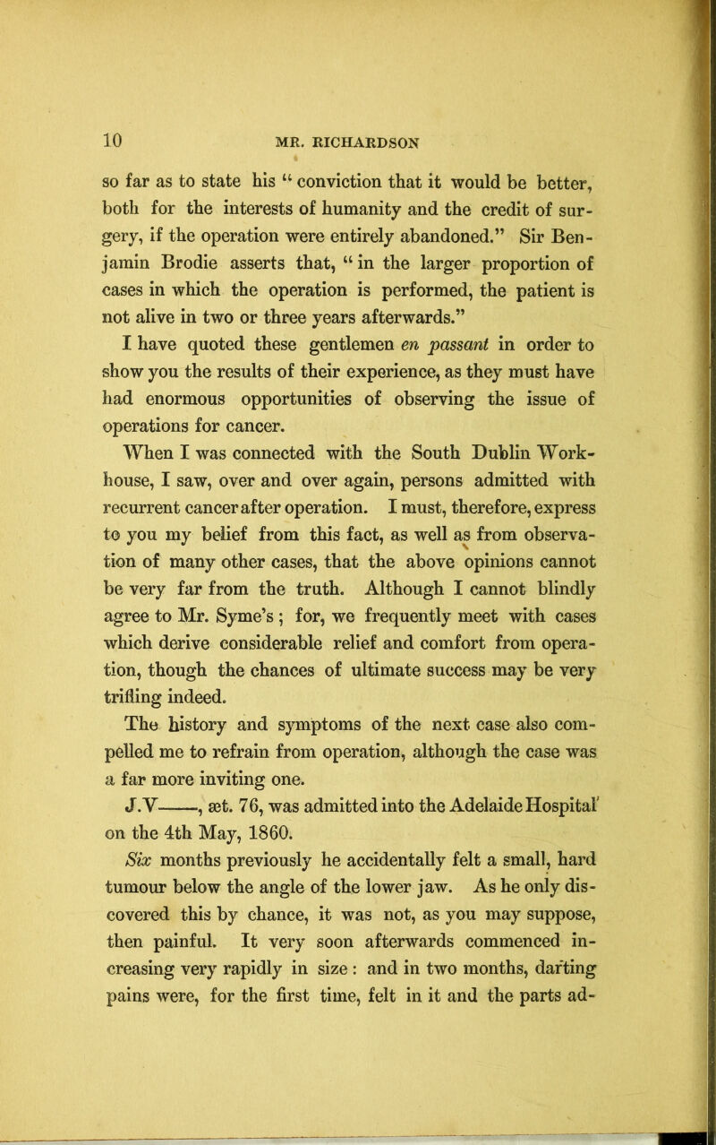 so far as to state his u conviction that it would be better, both for the interests of humanity and the credit of sur- gery, if the operation were entirely abandoned.” Sir Ben- jamin Brodie asserts that, “ in the larger proportion of cases in which the operation is performed, the patient is not alive in two or three years afterwards.” I have quoted these gentlemen en passant in order to show you the results of their experience, as they must have had enormous opportunities of observing the issue of operations for cancer. When I was connected with the South Dublin Work- house, I saw, over and over again, persons admitted with recurrent cancer after operation. I must, therefore, express to you my belief from this fact, as well as from observa- tion of many other cases, that the above opinions cannot be very far from the truth. Although I cannot blindly agree to Mr. Syme’s ; for, we frequently meet with cases which derive considerable relief and comfort from opera- tion, though the chances of ultimate success may be very trifling indeed. The history and symptoms of the next case also com- pelled me to refrain from operation, although the case was a far more inviting one. J.V—, set. 76, was admitted into the Adelaide Hospital on the 4th May, 1860. Six months previously he accidentally felt a small, hard tumour below the angle of the lower jaw. As he only dis- covered this by chance, it was not, as you may suppose, then painful. It very soon afterwards commenced in- creasing very rapidly in size : and in two months, darting pains were, for the first time, felt in it and the parts ad-