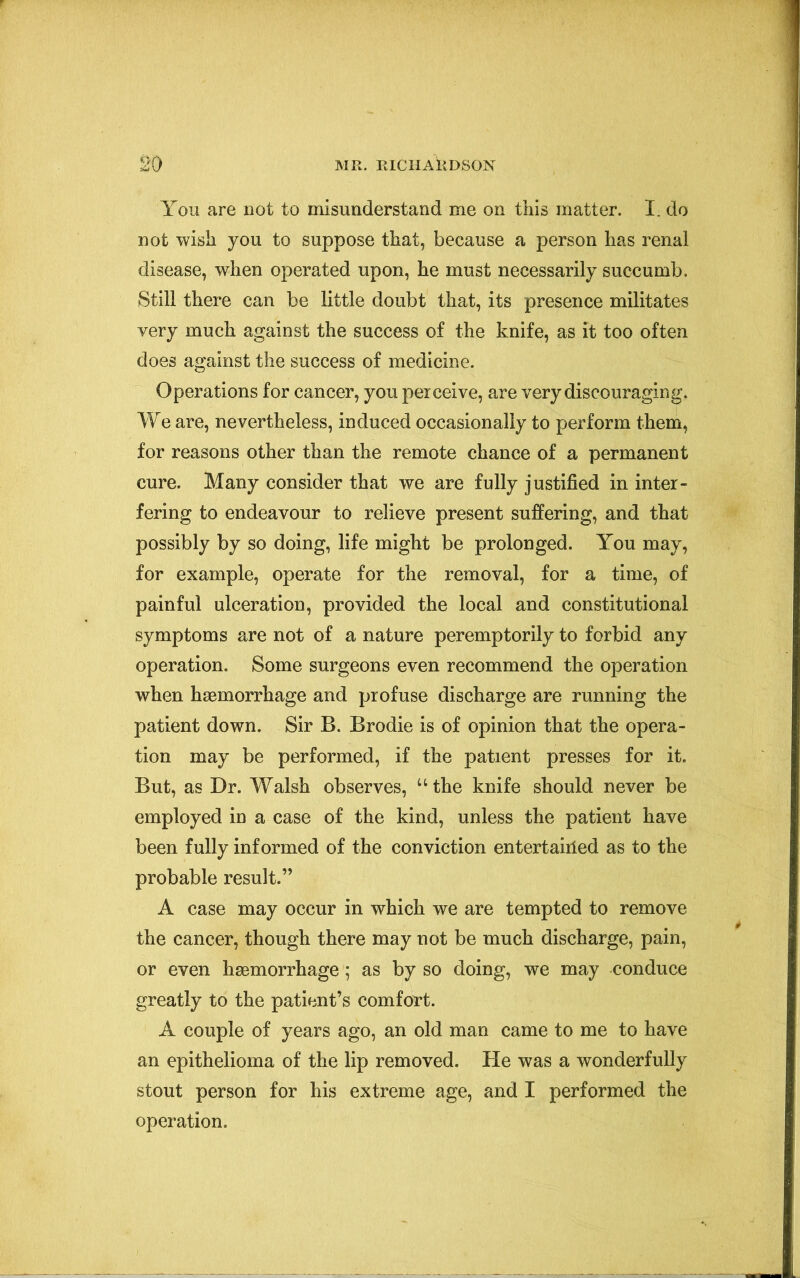 You are not to misunderstand me on this matter. I. do not wish you to suppose that, because a person has renal disease, when operated upon, he must necessarily succumb. Still there can be little doubt that, its presence militates very much against the success of the knife, as it too often does against the success of medicine. Operations for cancer, you perceive, are very discouraging. We are, nevertheless, induced occasionally to perform them, for reasons other than the remote chance of a permanent cure. Many consider that we are fully justified in inter- fering to endeavour to relieve present suffering, and that possibly by so doing, life might be prolonged. You may, for example, operate for the removal, for a time, of painful ulceration, provided the local and constitutional symptoms are not of a nature peremptorily to forbid any operation. Some surgeons even recommend the operation when haemorrhage and profuse discharge are running the patient down. Sir B. Brodie is of opinion that the opera- tion may be performed, if the patient presses for it. But, as Dr. Walsh observes, “the knife should never be employed in a case of the kind, unless the patient have been fully informed of the conviction entertairied as to the probable result.” A case may occur in which we are tempted to remove the cancer, though there may not be much discharge, pain, or even haemorrhage; as by so doing, we may conduce greatly to the patient’s comfort. A couple of years ago, an old man came to me to have an epithelioma of the lip removed. He was a wonderfully stout person for his extreme age, and I performed the operation.
