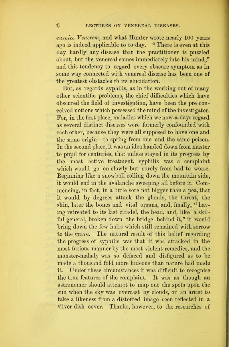 ■suspice Venerem, and what Hunter wrote nearly 100 years ago is indeed applicable to to-day. “ There is even at this day hardly any disease that the practitioner is puzzled about, but the venereal comes immediately into his mind and this tendency to regard every obscure symptom as in some way connected with venereal disease has been one of the greatest obstacles to its elucidation. But, as regards syphilis, as in the working out of many other scientific problems, the chief difficulties which have obscured the field of investigation, have been the pre-con- ceived notions which possessed the mind of the investigator. For, in the first place, maladies which we now-a-days regard as several distinct diseases were formerly confounded with each other, because they were all supposed to have one and the same origin—to spring from one and the same poison. In the second place, it was an idea handed down from master to pupil for centuries, that unless stayed in its progress by the most active treatment, syphilis was a complaint which would go on slowly but surely from bad to worse. Beginning like a snowball rolling down the mountain side, it would end in the avalanche sweeping all before it. Com- mencing, in fact, in a little sore not bigger than a pea, that it would by degrees attack the glands, the throat, the skin, later the bones and vital organs, and, finally, “ hav- ing retreated to its last citadel, the head, and, like a skil- ful general, broken down the bridge behind it,” it would bring down the few hairs which still remained with sorrow to the grave. The natural result of this belief regarding the progress of syphilis was that it was attacked in the most furious manner by the most violent remedies, and the monster-malady was so defaced and disfigured as to be made a thousand fold more hideous than nature had made it. Under these circumstances it was difficult to recognise the true features of the complaint. It was as though an astronomer should attempt to map out the spots upon the sun when the sky was overcast by clouds, or an artist to take a likeness from a distorted image seen reflected in a silver dish cover. Thanks, however, to the researches of
