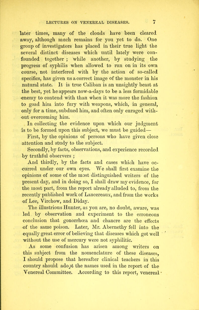 later times, many of the clouds have been cleared away, although much remains for you yet to do. One group of investigators has placed in their true light the several distinct diseases which until lately were con- founded together ; while another, by studying the progress of syphilis when allowed to run on in its own course, not interfered with by the action of so-called specifics, has given us a correct image of the monster in his natural state. It is true Caliban is an unsightly beast at the best, yet he appears now-a-days to be a less formidable enemy to contend with than when it was more the fashion to goad him into fury with weapons, which, in general, only for a time, subdued him, and often only enraged with- out overcoming him. In collecting the evidence upon which our judgment is to be formed upon this subject, we must be guided— First, by the opinions of persons who have given close attention and study to the subject. Secondly, by facts, observations, and experience recorded by truthful observers ; And thirdly, by the facts and cases which have oc- curred under our own eyes. We shall first examine the opinions of some of the most distinguished writers of the present day, and in doing so, I shall draw my evidence, for the most part, from the report already alluded to, from the recently published work of Lancereaux, and from the works of Lee, Virchow, and Diday. The illustrious Hunter, as you are, no doubt, aware, was led by observation and experiment to the erroneous conclusion that gonorrhoea and chancre are the effects •of the same poison. Later, Mr. Abernethy fell into the equally great error of believing that diseases which got well without the use of mercury were not syphilitic. As some confusion has arisen among writers on this subject from the nomenclature of these diseases, I should propose that hereafter clinical teachers in this country should adopt the names used in the report of the Venereal Committee. According to this report, venereal