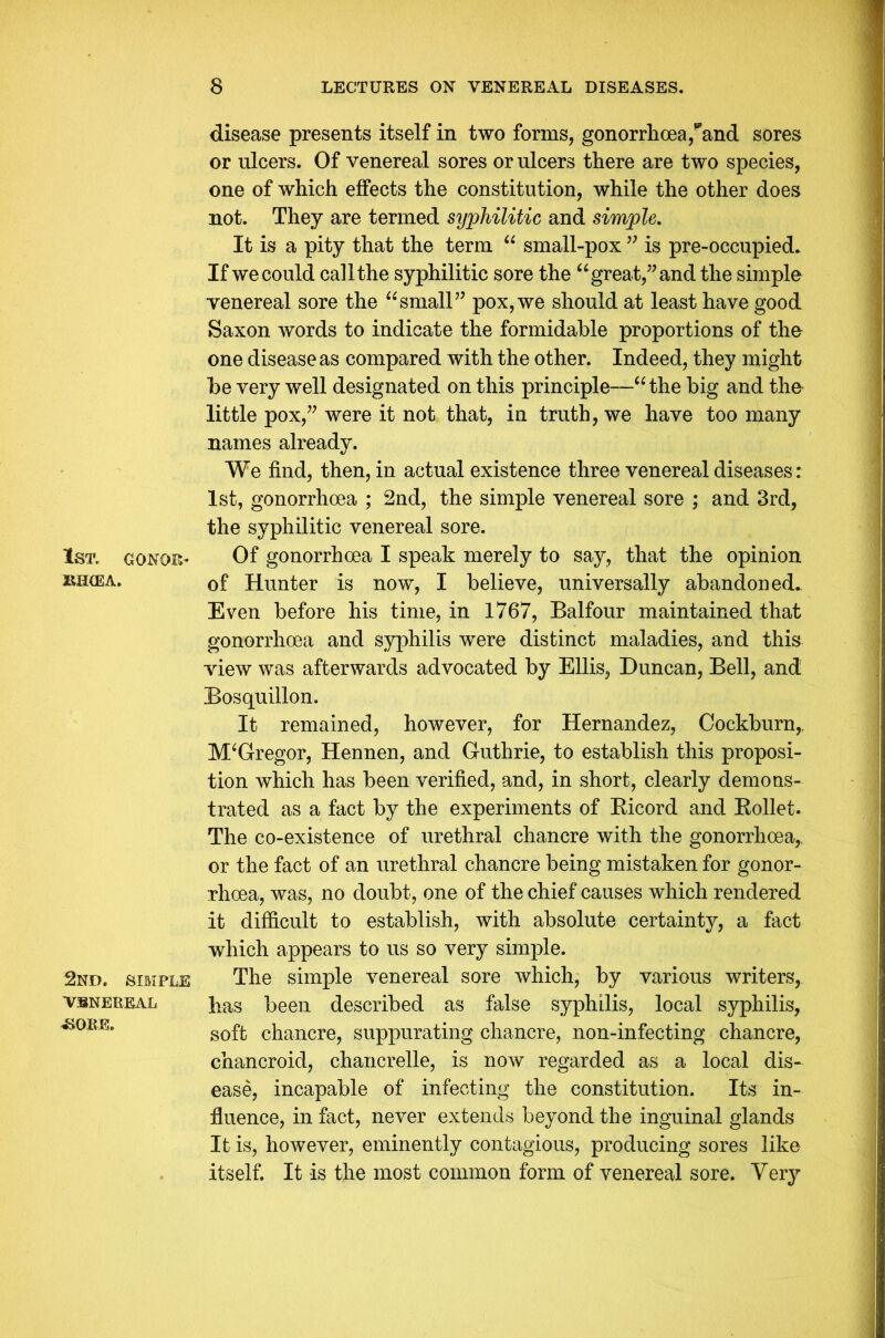1ST, CONOR- BIKE A. 2nd. simple VSNEREAL <230EE. disease presents itself in two forms, gonorrhoea ,pand sores or ulcers. Of venereal sores or ulcers there are two species, one of which effects the constitution, while the other does not. They are termed syphilitic and simple. It is a pity that the term “ small-pox” is pre-occupied. If we could call the syphilitic sore the “great,” and the simple venereal sore the “small” pox, we should at least have good Saxon words to indicate the formidable proportions of the one disease as compared with the other. Indeed, they might be very well designated on this principle—“ the big and the little pox,” were it not that, in truth, we have too many names already. We find, then, in actual existence three venereal diseases: 1st, gonorrhoea ; 2nd, the simple venereal sore ; and 3rd, the syphilitic venereal sore. Of gonorrhoea I speak merely to say, that the opinion of Hunter is now, I believe, universally abandoned. Even before his time, in 1767, Balfour maintained that gonorrhoea and syphilis were distinct maladies, and this view was afterwards advocated by Ellis, Duncan, Bell, and Bosquillon. It remained, however, for Hernandez, Cockburn,. M‘Gregor, Hennen, and Guthrie, to establish this proposi- tion which has been verified, and, in short, clearly demons- trated as a fact by the experiments of Bicord and Bollet. The co-existence of urethral chancre with the gonorrhoea,, or the fact of an urethral chancre being mistaken for gonor- rhoea, was, no doubt, one of the chief causes which rendered it difficult to establish, with absolute certainty, a fact which appears to us so very simple. The simple venereal sore which, by various writers, has been described as false syphilis, local syphilis, soft chancre, suppurating chancre, non-infecting chancre, chancroid, chancrelle, is now regarded as a local dis- ease, incapable of infecting the constitution. Its in- fluence, in fact, never extends beyond the inguinal glands It is, however, eminently contagious, producing sores like itself. It is the most common form of venereal sore. Very
