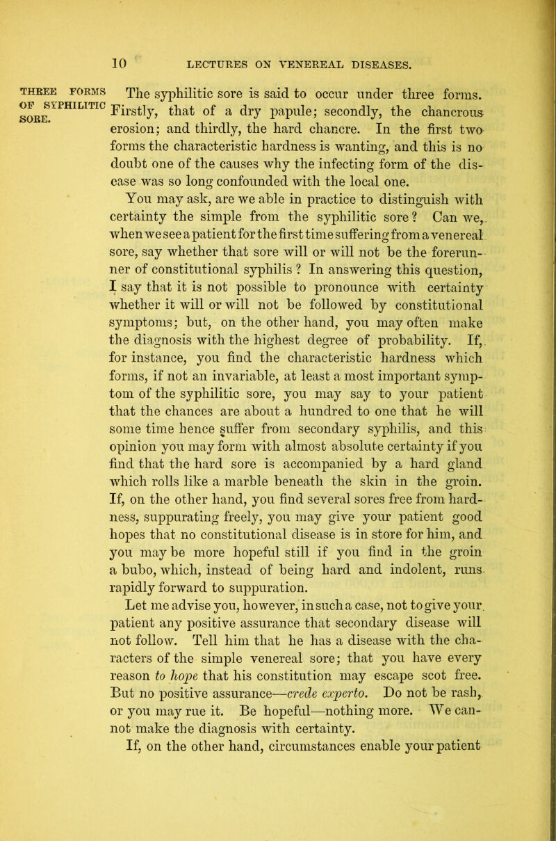 THREE FORMS OF SYPHILITIC SORE. 10 LECTURES ON VENEREAL DISEASES. The syphilitic sore is said to occur under three forms. Firstly, that of a dry papule; secondly, the chancrous erosion; and thirdly, the hard chancre. In the first two forms the characteristic hardness is wanting, and this is no doubt one of the causes why the infecting form of the dis- ease was so long confounded with the local one. You may ask, are we able in practice to distinguish with certainty the simple from the syphilitic sore? Can we,, when we see a patient for the first time suffering from a venereal sore, say whether that sore will or will not be the forerun- ner of constitutional syphilis ? In answering this question, I say that it is not possible to pronounce with certainty whether it will or will not be followed by constitutional symptoms; but, on the other hand, you may often make the diagnosis with the highest degree of probability. If, for instance, you find the characteristic hardness which forms, if not an invariable, at least a most important symp- tom of the syphilitic sore, you may say to your patient that the chances are about a hundred to one that he will some time hence suffer from secondary syphilis, and this opinion you may form with almost absolute certainty if you find that the hard sore is accompanied by a hard gland which rolls like a marble beneath the skin in the groin. If, on the other hand, you find several sores free from hard- ness, suppurating freely, you may give your patient good hopes that no constitutional disease is in store for him, and you may be more hopeful still if you find in the groin a bubo, which, instead of being hard and indolent, runs rapidly forward to suppuration. Let me advise you, however, in such a case, not to give your, patient any positive assurance that secondary disease will not follow. Tell him that he has a disease with the cha- racters of the simple venereal sore; that you have every reason to hope that his constitution may escape scot free. But no positive assurance—crede experto. Do not be rash,, or you may rue it. Be hopeful—nothing more. We can- not make the diagnosis with certainty. If, on the other hand, circumstances enable your patient