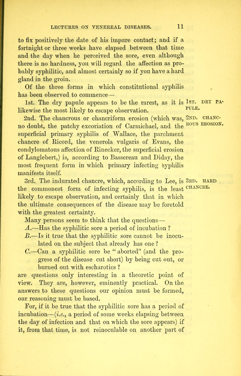 to fix positively the date of his impure contact; and if a fortnight or three weeks have elapsed between that time and the day when he perceived the sore, even although there is no hardness, you will regard the affection as pro- bably syphilitic, and almost certainly so if you have a hard gland in the groin. Of the three forms in which constitutional syphilis has been observed to commence— 1st. The dry papule appears to be the rarest, as it is 1st. dry pa- likewise the most likely to escape observation. pule. 2nd. The chancrous or chancriform erosion (which was, 2nd. chanc- no doubt, the patchy excoriation of Carmichael, and the ll0US ER0S10N* superficial primary syphilis of Wallace, the parchment chancre of Ricord, the venerola vulgaris of Evans, the condylomatous affection of Rinecker, the superficial erosion of Langlebert,) is, according to Bassereau and Diday, the most frequent form in which primary infecting syphilis manifests itself. 3rd. The indurated chancre, which, according to Lee, is 3rd. hard the commonest form of infecting syphilis, is the least CHANCRE* likely to escape observation, and certainly that in which the ultimate consequences of the disease may be foretold with the greatest certainty. Many persons seem to think that the questions— A. —Has the syphilitic sore a period of incubation ? B. —Is it true that the syphilitic sore cannot be inocu- lated on the subject that already has one ? C. —Can a syphilitic sore be “ aborted” (and the pro- gress of the disease cut short) by being cut out, or burned out with escharotics ? are questions only interesting in a theoretic point of view. They are, however, eminently practical. On the answers to these questions our opinion must be formed, our reasoning must be based. For, if it be true that the syphilitic sore has a period of incubation—(i.e., a period of some weeks elapsing between the day of infection and that on which the sore appears) if it, from that time, is not reinoculable on another part of