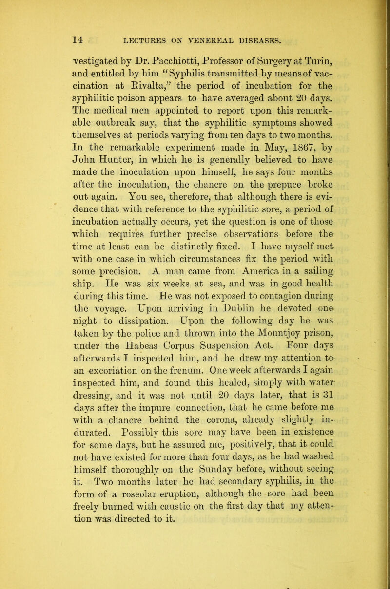 vestigated by Dr. Pacchiotti, Professor of Surgery at Turin, and entitled by him “Syphilis transmitted by means of vac- cination at Rivalta,” the period of incubation for the syphilitic poison appears to have averaged about 20 days. The medical men appointed to report upon this remark- able outbreak say, that the syphilitic symptoms showed themselves at periods varying from ten days to two months. In the remarkable experiment made in May, 1867, by John Hunter, in which he is generally believed to have made the inoculation upon himself, he says four months after the inoculation, the chancre on the prepuce broke out again. You see, therefore, that although there is evi- dence that with reference to the syphilitic sore, a period of incubation actually occurs, yet the question is one of those which requires further precise observations before the time at least can be distinctly fixed. I have myself met with one case in which circumstances fix the period with some precision. A man came from America in a sailing ship. He was six weeks at sea, and was in good health during this time. He was not exposed to contagion during the voyage. Upon arriving in Dublin he devoted one night to dissipation. Upon the following day he was taken by the police and thrown into the Mountjoy prison, under the Habeas Corpus Suspension Act. Four days afterwards I inspected him, and he drew my attention to- an excoriation on the frenum. One week afterwards I again inspected him, and found this healed, simply with water dressing, and it was not until 20 days later, that is 31 days after the impure connection, that he came before me with a chancre behind the corona, already slightly in- durated. Possibly this sore may have been in existence for some days, but he assured me, positively, that it could not have existed for more than four days, as he had washed himself thoroughly on the Sunday before, without seeing it. Two months later he had secondary syphilis, in the form of a roseolar eruption, although the sore had been freely burned with caustic on the first day that my atten- tion was directed to it.