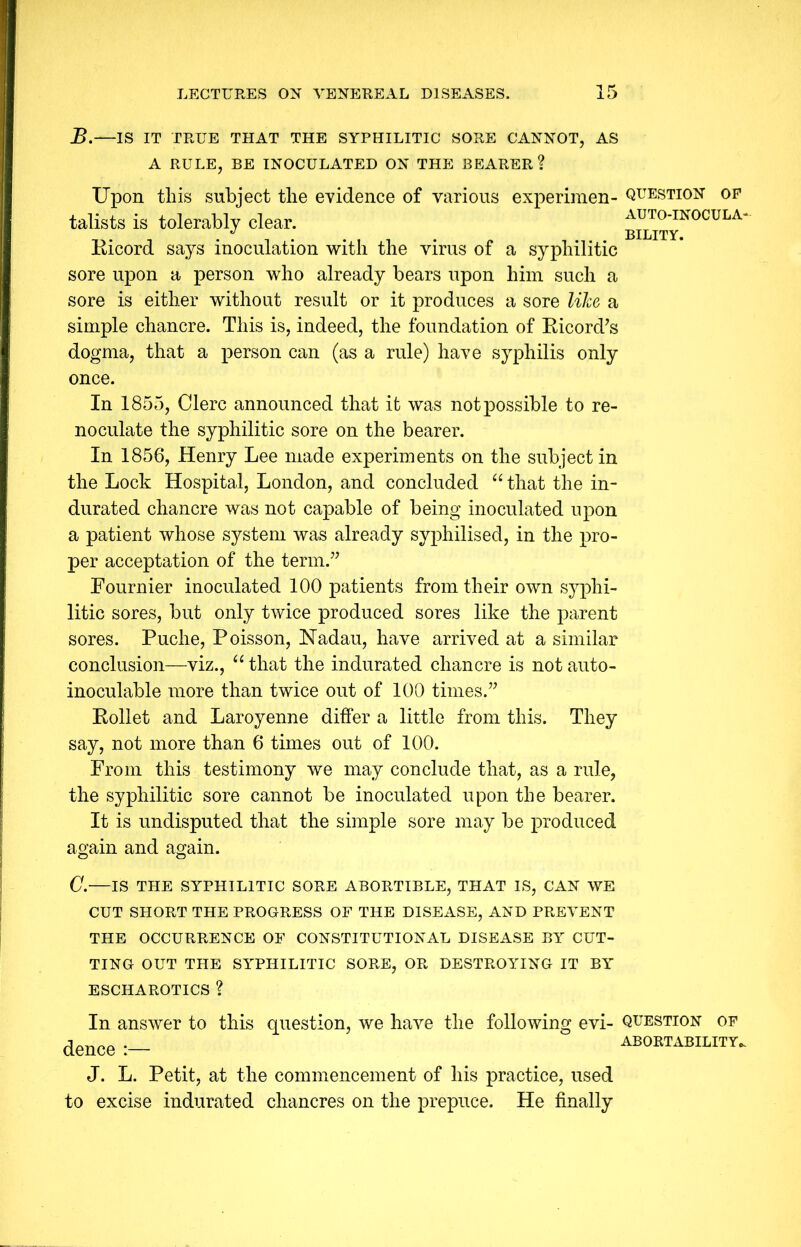 B.—IS IT TRUE THAT THE SYPHILITIC SORE CANNOT, AS A RULE, BE INOCULATED ON THE BEARER ? Upon this subject the evidence of various experimen- talists is tolerably clear. Ricord says inoculation with the virus of a syphilitic sore upon a person who already bears upon him such a sore is either without result or it produces a sore like a simple chancre. This is, indeed, the foundation of Ricord’s dogma, that a person can (as a rule) have syphilis only once. In 1855, Clerc announced that it was not possible to re- no culate the syphilitic sore on the bearer. In 1856, Henry Lee made experiments on the subject in the Lock Hospital, London, and concluded “ that the in- durated chancre was not capable of being inoculated upon a patient whose system was already syphilised, in the pro- per acceptation of the term.” Fournier inoculated 100 patients from their own syphi- litic sores, but only twice produced sores like the parent sores. Puche, Poisson, Nadau, have arrived at a similar conclusion—viz., “ that the indurated chancre is not auto- inoculable more than twice out of 100 times.” Rollet and Laroyenne differ a little from this. They say, not more than 6 times out of 100. From this testimony we may conclude that, as a rule, the syphilitic sore cannot be inoculated upon the bearer. It is undisputed that the simple sore may be produced again and again. question OP AUTO-INOCULA- BILITY. C.—IS THE SYPHILITIC SORE ABORTIBLE, THAT IS, CAN WE CUT SHORT THE PROGRESS OF THE DISEASE, AND PREVENT THE OCCURRENCE OF CONSTITUTIONAL DISEASE BY CUT- TING OUT THE SYPHILITIC SORE, OR DESTROYING IT BY ESCHAROTICS ? In answer to this question, we have the following evi- question of dence abortability. J. L. Petit, at the commencement of his practice, used to excise indurated chancres on the prepuce. He finally