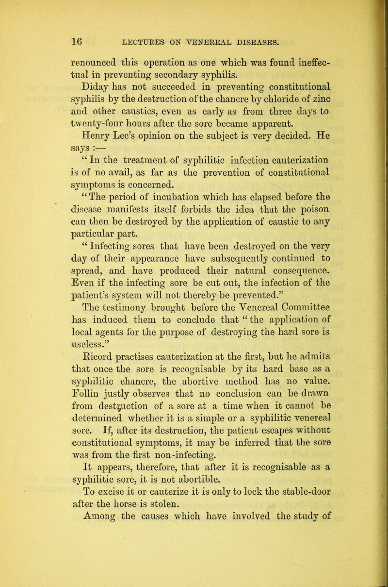 renounced this operation as one which was found ineffec- tual in preventing secondary syphilis. Diday has not succeeded in preventing constitutional syphilis by the destruction of the chancre by chloride of zinc and other caustics, even as early as from three days to twenty-four hours after the sore became apparent. Henry Lee’s opinion on the subject is very decided. He says “ In the treatment of syphilitic infection cauterization is of no avail, as far as the prevention of constitutional symptoms is concerned. “ The period of incubation which has elapsed before the disease manifests itself forbids the idea that the poison can then be destroyed by the application of caustic to any particular part. “ Infecting sores that have been destroyed on the very day of their appearance have subsequently continued to spread, and have produced their natural consequence. Even if the infecting sore be cut out, the infection of the patient’s system will not thereby be prevented.” The testimony brought before the Venereal Committee has induced them to conclude that “ the application of local agents for the purpose of destroying the hard sore is useless.” Ricord practises cauterization at the first, but he admits that once the sore is recognisable by its hard base as a syphilitic chancre, the abortive method has no value. Eollin justly observes that no conclusion can be drawn from destruction of a sore at a time when it cannot be determined whether it is a simple or a syphilitic venereal sore. If, after its destruction, the patient escapes without constitutional symptoms, it may be inferred that the sore was from the first non-infecting. It appears, therefore, that after it is recognisable as a syphilitic sore, it is not abortible. To excise it or cauterize it is only to lock the stable-door after the horse is stolen. Among the causes which have involved the study of