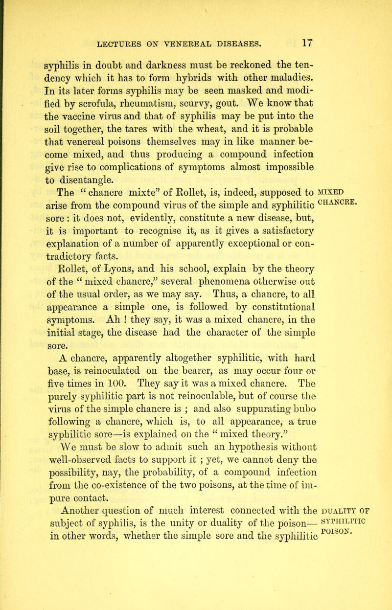 syphilis in doubt and darkness must be reckoned the ten- dency which it has to form hybrids with other maladies. In its later forms syphilis may be seen masked and modi- fied by scrofula, rheumatism, scurvy, gout. We know that the vaccine virus and that of syphilis may be put into the soil together, the tares with the wheat, and it is probable that venereal poisons themselves may in like manner be- come mixed, and thus producing a compound infection give rise to complications of symptoms almost impossible to disentangle. The “ chancre mixte” of Rollet, is, indeed, supposed to mixed arise from the compound virus of the simple and syphilitic CHANCRE* sore : it does not, evidently, constitute a new disease, but, it is important to recognise it, as it gives a satisfactory explanation of a number of apparently exceptional or con- tradictory facts. Rollet, of Lyons, and his school, explain by the theory of the “ mixed chancre,” several phenomena otherwise out of the usual order, as we may say. Thus, a chancre, to all appearance a simple one, is followed by constitutional symptoms. Ah ! they say, it was a mixed chancre, in the initial stage, the disease had the character of the simple sore. A chancre, apparently altogether syphilitic, with hard base, is reinoculated on the bearer, as may occur four or five times in 100. They say it was a mixed chancre. The purely syphilitic part is not reinoculable, but of course the virus of the simple chancre is ; and also suppurating bubo following a chancre, which is, to all appearance, a true syphilitic sore—is explained on the “ mixed theory.” We must be slow to admit such an hypothesis without well-observed facts to support it ; yet, we cannot deny the possibility, nay, the probability, of a compound infection from the co-existence of the two poisons, at the time of im- pure contact. Another question of much interest connected with the duality of subject of syphilis, is the unity or duality of the poison— syphilitic in other words, whether the simple sore and the syphilitic P0IS0N*