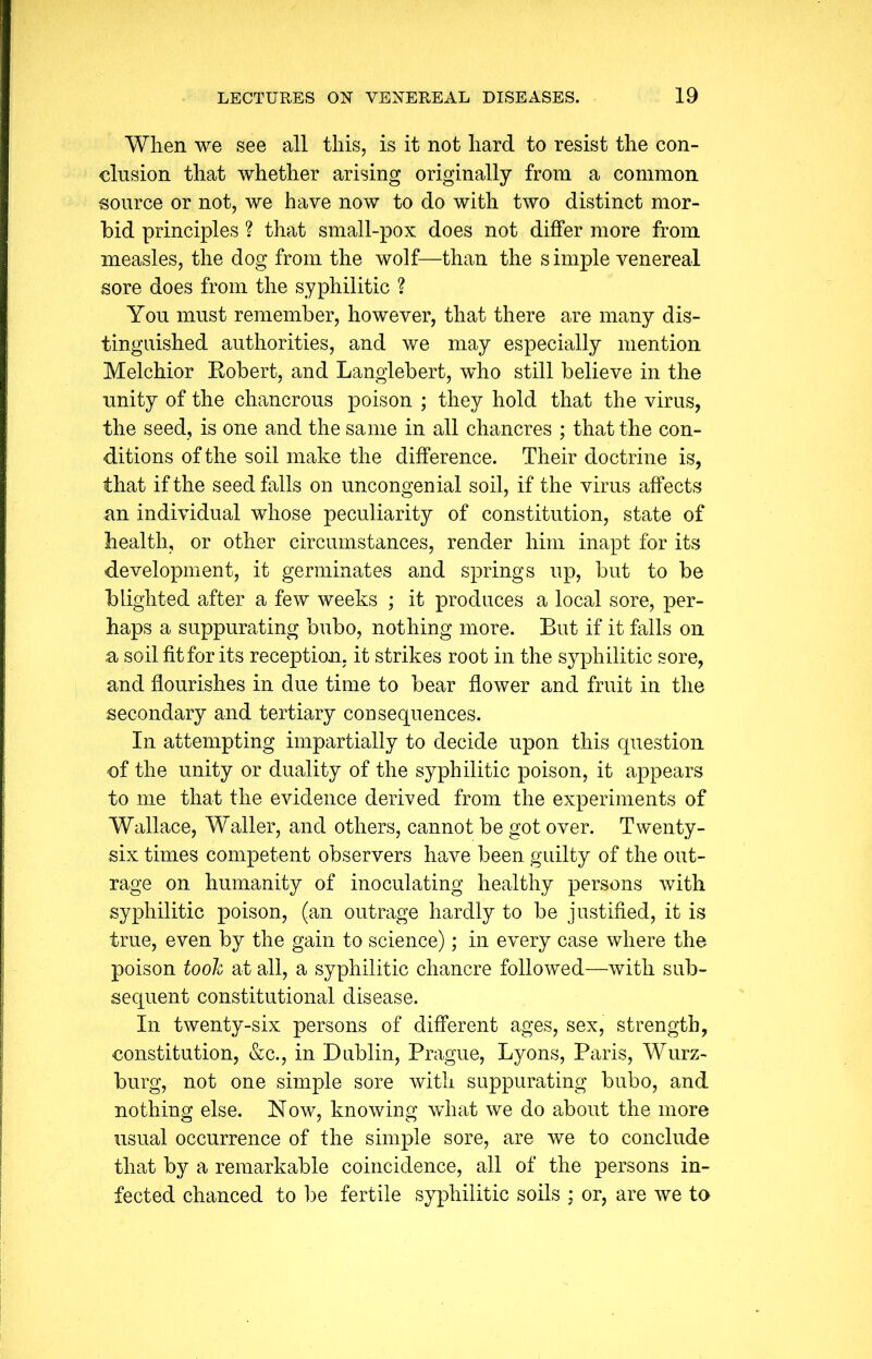 When we see all this, is it not hard to resist the con- clusion that whether arising originally from a common source or not, we have now to do with two distinct mor- bid principles ? that small-pox does not differ more from measles, the dog from the wolf—than the s imple venereal sore does from the syphilitic ? You must remember, however, that there are many dis- tinguished authorities, and we may especially mention Melchior Robert, and Langlebert, who still believe in the unity of the chancrous poison ; they hold that the virus, the seed, is one and the same in all chancres ; that the con- ditions of the soil make the difference. Their doctrine is, that if the seed falls on uncongenial soil, if the virus affects an individual whose peculiarity of constitution, state of health, or other circumstances, render him inapt for its development, it germinates and springs up, but to be blighted after a few weeks ; it produces a local sore, per- haps a suppurating bubo, nothing more. But if it falls on a soil fit for its reception, it strikes root in the syphilitic sore, and flourishes in due time to bear flower and fruit in the secondary and tertiary consequences. In attempting impartially to decide upon this question of the unity or duality of the syphilitic poison, it appears to me that the evidence derived from the experiments of Wallace, Waller, and others, cannot be got over. Twenty- six times competent observers have been guilty of the out- rage on humanity of inoculating healthy persons with syphilitic poison, (an outrage hardly to be justified, it is true, even by the gain to science); in every case where the poison took at all, a syphilitic chancre followed—with sub- sequent constitutional disease. In twenty-six persons of different ages, sex, strength, constitution, &c., in Dublin, Prague, Lyons, Paris, Wurz- burg, not one simple sore with suppurating bubo, and nothing else. Now, knowing what we do about the more usual occurrence of the simple sore, are we to conclude that by a remarkable coincidence, all of the persons in- fected chanced to be fertile syphilitic soils ; or, are we to
