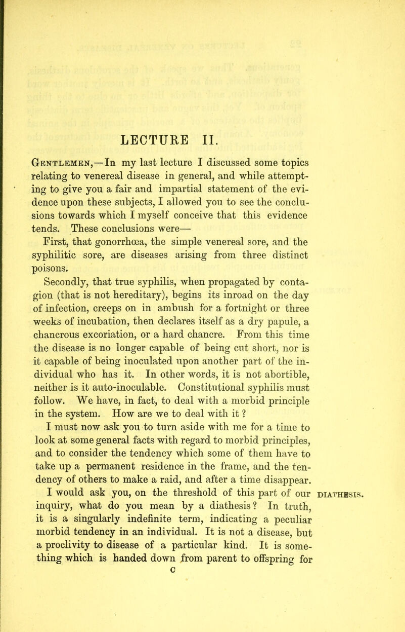 Gentlemen,—In my last lecture I discussed some topics relating to venereal disease in general, and while attempt- ing to give you a fair and impartial statement of the evi- dence upon these subjects, I allowed you to see the conclu- sions towards which I myself conceive that this evidence tends. These conclusions were— First, that gonorrhoea, the simple venereal sore, and the syphilitic sore, are diseases arising from three distinct poisons. Secondly, that true syphilis, when propagated by conta- gion (that is not hereditary), begins its inroad on the day of infection, creeps on in ambush for a fortnight or three weeks of incubation, then declares itself as a dry papule, a chancrous excoriation, or a hard chancre. From this time the disease is no longer capable of being cut short, nor is it capable of being inoculated upon another part of the in- dividual who has it. In other words, it is not abortible, neither is it auto-inoculable. Constitutional syphilis must follow. We have, in fact, to deal with a morbid principle in the system. How are we to deal with it ? I must now ask you to turn aside with me for a time to look at some general facts with regard to morbid principles, and to consider the tendency which some of them have to take up a permanent residence in the frame, and the ten- dency of others to make a raid, and after a time disappear. I would ask you, on the threshold of this part of our diathesis. inquiry, what do you mean by a diathesis? In truth, it is a singularly indefinite term, indicating a peculiar morbid tendency in an individual. It is not a disease, but a proclivity to disease of a particular kind. It is some- thing which is handed down from parent to offspring for c