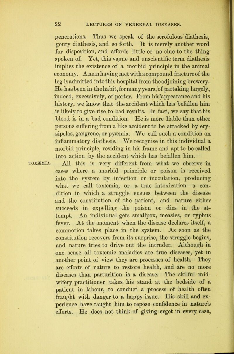 TOXEMIA. generations. Thus we speak of the scrofulous'diathesis, gouty diathesis, and so forth. It is merely another word for disposition, and affords little or no clue to the thing spoken of. Yet, this vague and unscientific term diathesis implies the existence of a morbid principle in the animal economy. A man having met with a compound fracture of the leg is admitted into this hospital from the adjoining brewery. He has been in the habit, for many years,'of partaking largely, indeed, excessively, of porter. From his’appearance and his history, we know that the accident which has befallen him is likely to give rise to bad results. In fact, we say that his blood is in a bad condition. He is more liable than other persons suffering from a like accident to be attacked by ery- sipelas, gangrene, or pyaemia. We call such a condition an inflammatory diathesis. We recognise in this individual a morbid principle, residing in his frame and apt to be called into action by the accident which has befallen him. All this is very different from what we observe in cases where a morbid principle or poison is received into the system by infection or inoculation, producing what we call toxaemia, or a true intoxication—a con- dition in which a struggle ensues between the disease and the constitution of the patient, and nature either succeeds in expelling the poison or dies in the at- tempt. An individual gets smallpox, measles, or typhus fever. At the moment when the disease declares itself, a commotion takes place in the system. As soon as the constitution recovers from its surprise, the struggle begins, and nature tries to drive out the intruder. Although in one sense all toxaemic maladies are true diseases, yet in another point of view they are processes of health. They are efforts of nature to restore health, and are no more diseases than parturition is a disease. The skilful mid- wifery practitioner takes his stand at the bedside of a patient in labour, to conduct a process of health often fraught with danger to a happy issue. His skill and ex- perience have taught him to repose confidence in nature’s efforts. He does not think of giving ergot in every case,