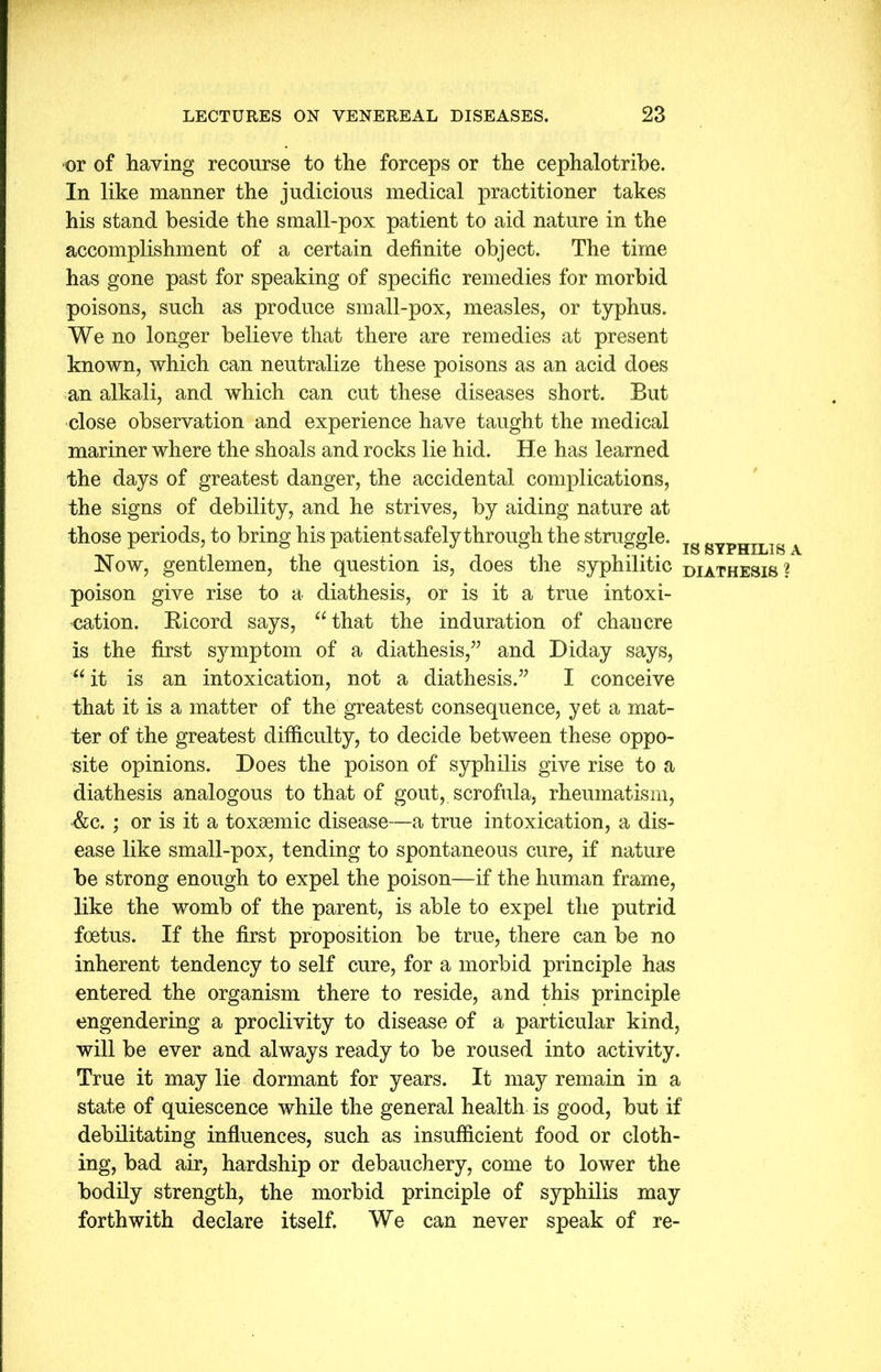 or of having recourse to the forceps or the cephalotribe. In like manner the judicious medical practitioner takes his stand beside the small-pox patient to aid nature in the accomplishment of a certain definite object. The time has gone past for speaking of specific remedies for morbid poisons, such as produce small-pox, measles, or typhus. We no longer believe that there are remedies at present known, which can neutralize these poisons as an acid does an alkali, and which can cut these diseases short. But close observation and experience have taught the medical mariner where the shoals and rocks lie hid. He has learned the days of greatest danger, the accidental complications, the signs of debility, and he strives, by aiding nature at those periods, to bring his patient safely through the struggle. gYPHILIg A Now, gentlemen, the question is, does the syphilitic diathesis ? poison give rise to a diathesis, or is it a true intoxi- cation. Bicord says, “that the induration of chancre is the first symptom of a diathesis,” and Diday says, “ it is an intoxication, not a diathesis.” I conceive that it is a matter of the greatest consequence, yet a mat- ter of the greatest difficulty, to decide between these oppo- site opinions. Does the poison of syphilis give rise to a diathesis analogous to that of gout, scrofula, rheumatism, &c.; or is it a toxsemic disease—a true intoxication, a dis- ease like small-pox, tending to spontaneous cure, if nature be strong enough to expel the poison—if the human frame, like the womb of the parent, is able to expel the putrid foetus. If the first proposition be true, there can be no inherent tendency to self cure, for a morbid principle has entered the organism there to reside, and this principle engendering a proclivity to disease of a particular kind, will be ever and always ready to be roused into activity. True it may lie dormant for years. It may remain in a state of quiescence while the general health is good, but if debilitating influences, such as insufficient food or cloth- ing, bad air, hardship or debauchery, come to lower the bodily strength, the morbid principle of syphilis may forthwith declare itself. We can never speak of re-