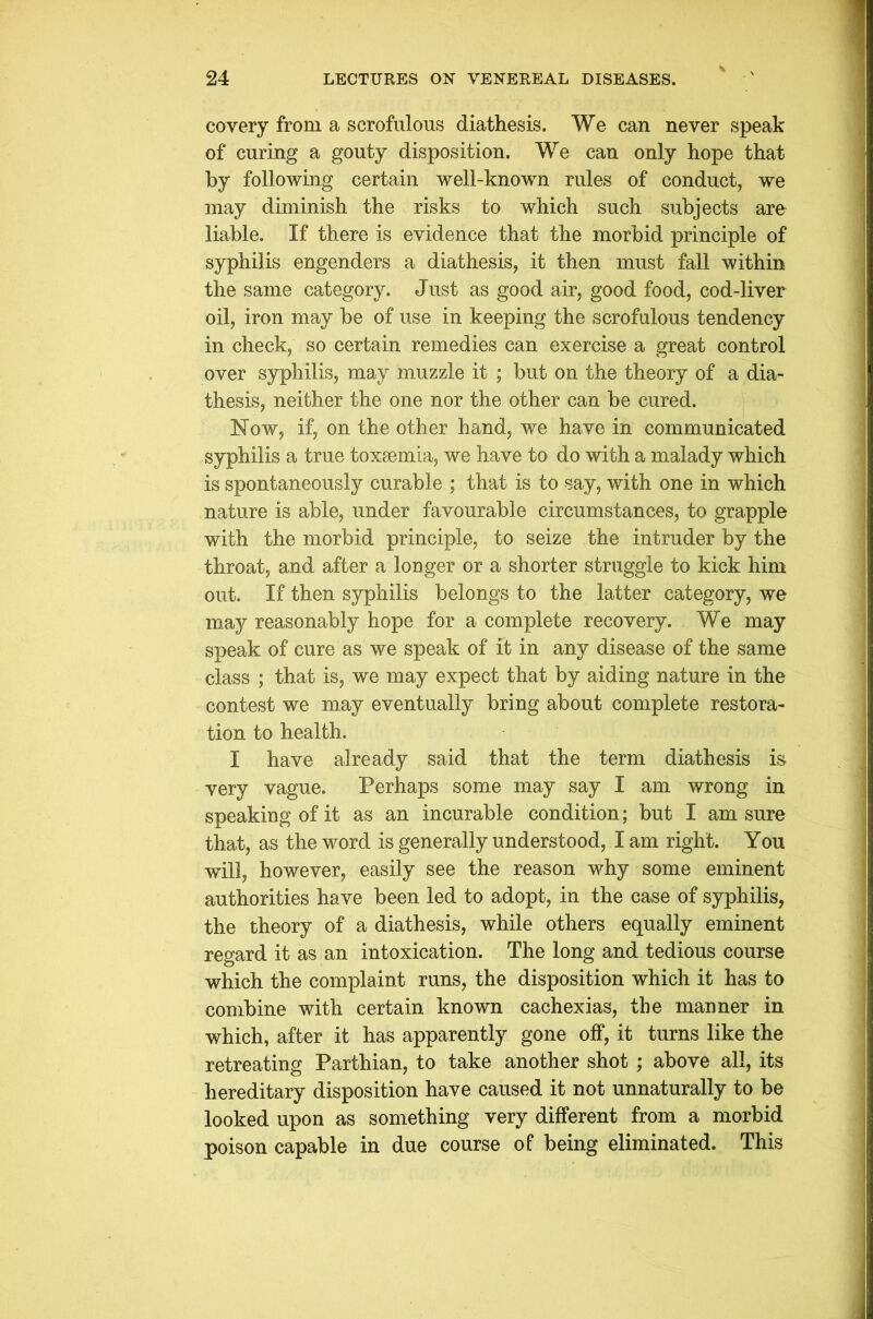covery from a scrofulous diathesis. We can never speak of curing a gouty disposition. We can only hope that by following certain well-known rules of conduct, we may diminish the risks to which such subjects are liable. If there is evidence that the morbid principle of syphilis engenders a diathesis, it then must fall within the same category. Just as good air, good food, cod-liver oil, iron may be of use in keeping the scrofulous tendency in check, so certain remedies can exercise a great control over syphilis, may muzzle it ; but on the theory of a dia- thesis, neither the one nor the other can be cured. Now, if, on the other hand, we have in communicated syphilis a true toxaemia, we have to do with a malady which is spontaneously curable ; that is to say, with one in which nature is able, under favourable circumstances, to grapple with the morbid principle, to seize the intruder by the throat, and after a longer or a shorter struggle to kick him out. If then syphilis belongs to the latter category, we may reasonably hope for a complete recovery. We may speak of cure as we speak of ft in any disease of the same class ; that is, we may expect that by aiding nature in the contest we may eventually bring about complete restora- tion to health. I have already said that the term diathesis is very vague. Perhaps some may say I am wrong in speaking of it as an incurable condition; but I am sure that, as the word is generally understood, I am right. You will, however, easily see the reason why some eminent authorities have been led to adopt, in the case of syphilis, the theory of a diathesis, while others equally eminent regard it as an intoxication. The long and tedious course which the complaint runs, the disposition which it has to combine with certain known cachexias, the manner in which, after it has apparently gone off, it turns like the retreating Parthian, to take another shot ; above all, its hereditary disposition have caused it not unnaturally to be looked upon as something very different from a morbid poison capable in due course of being eliminated. This