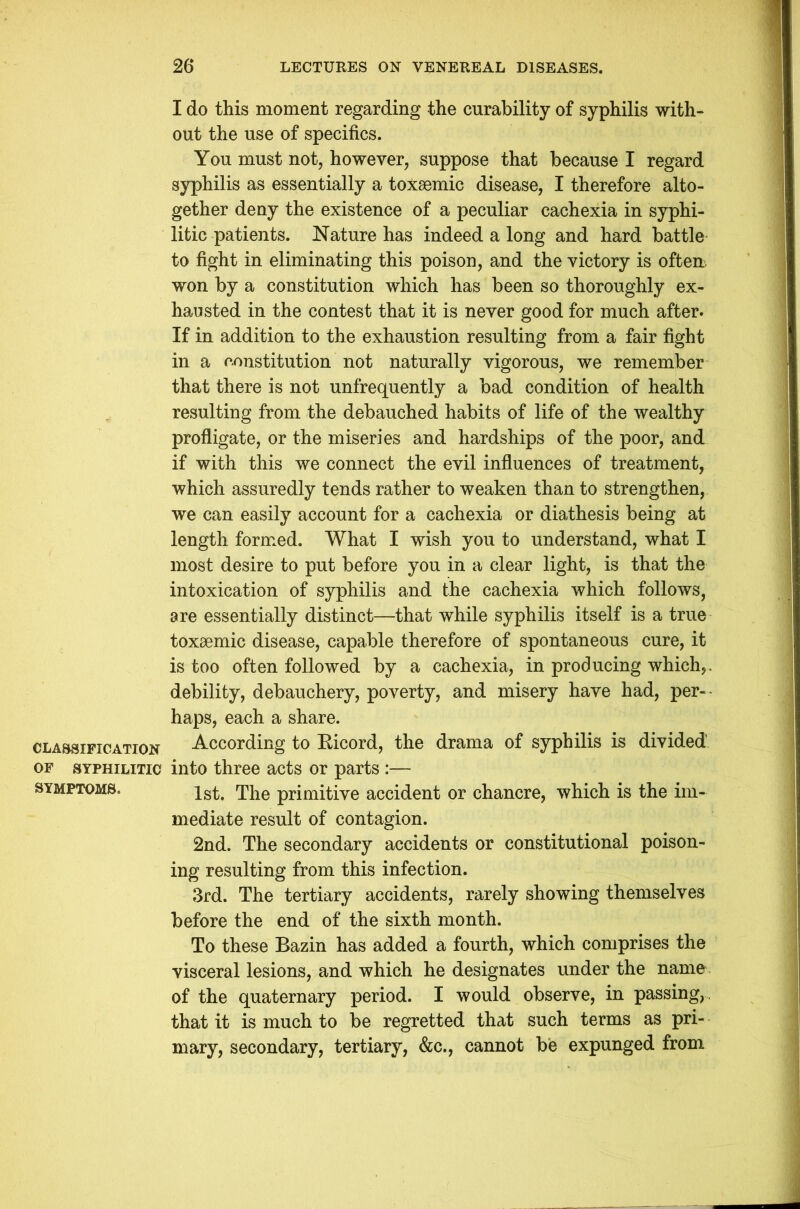 I do this moment regarding the curability of syphilis with- out the use of specifics. You must not, however, suppose that because I regard syphilis as essentially a toxsemic disease, I therefore alto- gether deny the existence of a peculiar cachexia in syphi- litic patients. Nature has indeed a long and hard battle to fight in eliminating this poison, and the victory is often, won by a constitution which has been so thoroughly ex- hausted in the contest that it is never good for much after- If in addition to the exhaustion resulting from a fair fight in a constitution not naturally vigorous, we remember that there is not unfrequently a bad condition of health resulting from the debauched habits of life of the wealthy profligate, or the miseries and hardships of the poor, and if with this we connect the evil influences of treatment, which assuredly tends rather to weaken than to strengthen, we can easily account for a cachexia or diathesis being at length formed. What I wish you to understand, what I most desire to put before you in a clear light, is that the intoxication of syphilis and the cachexia which follows, are essentially distinct—that while syphilis itself is a true toxaemic disease, capable therefore of spontaneous cure, it is too often followed by a cachexia, in producing which,, debility, debauchery, poverty, and misery have had, per- haps, each a share. classification According to Bicord, the drama of syphilis is divided of syphilitic into three acts or parts :— symptoms. 1st, The primitive accident or chancre, which is the im- mediate result of contagion. 2nd. The secondary accidents or constitutional poison- ing resulting from this infection. 3rd. The tertiary accidents, rarely showing themselves before the end of the sixth month. To these Bazin has added a fourth, which comprises the visceral lesions, and which he designates under the name of the quaternary period. I would observe, in passing, , that it is much to be regretted that such terms as pri- mary, secondary, tertiary, &c., cannot be expunged from