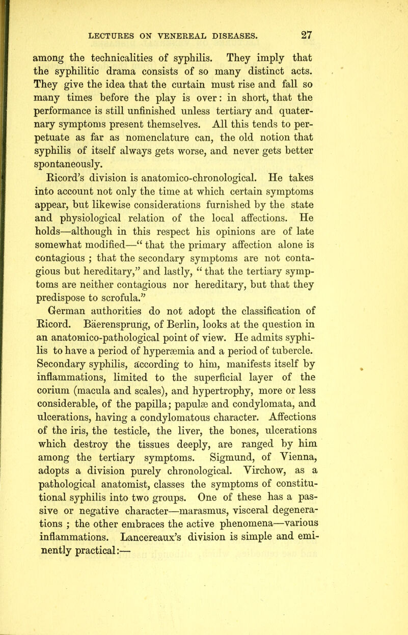 among the technicalities of syphilis. They imply that the syphilitic drama consists of so many distinct acts. They give the idea that the curtain must rise and fall so many times before the play is over: in short, that the performance is still unfinished unless tertiary and quater- nary symptoms present themselves. All this tends to per- petuate as far as nomenclature can, the old notion that syphilis of itself always gets worse, and never gets better spontaneously. Bicord's division is anatomico-chronological. He takes into account not only the time at which certain symptoms appear, but likewise considerations furnished by the state and physiological relation of the local affections. He holds—although in this respect his opinions are of late somewhat modified—“ that the primary affection alone is contagious ; that the secondary symptoms are not conta- gious but hereditary, and lastly, “ that the tertiary symp- toms are neither contagious nor hereditary, but that they predispose to scrofula. German authorities do not adopt the classification of Kicord. Baerensprung, of Berlin, looks at the question in an anatomico-pathological point of view. He admits syphi- lis to have a period of hyperaemia and a period of tubercle. Secondary syphilis, according to him, manifests itself by inflammations, limited to the superficial layer of the corium (macula and scales), and hypertrophy, more or less considerable, of the papilla; papulae and condylomata, and ulcerations, having a condylomatous character. Affections of the iris, the testicle, the liver, the bones, ulcerations which destroy the tissues deeply, are ranged by him among the tertiary symptoms. Sigmund, of Vienna, adopts a division purely chronological. Virchow, as a pathological anatomist, classes the symptoms of constitu- tional syphilis into two groups. One of these has a pas- sive or negative character—marasmus, visceral degenera- tions ; the other embraces the active phenomena—various inflammations. Lancereaux's division is simple and emi- nently practical:—-