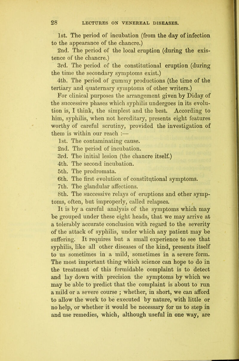 1st. The period of incubation (from the day of infection to the appearance of the chancre.) 2nd. The period of the local eruption (during the exis- tence of the chancre.) 3rd. The period of the constitutional eruption (during the time the secondary symptoms exist.) 4th. The period of gummy productions (the time of the tertiary and quaternary symptoms of other writers.) For clinical purposes the arrangement given by Diday of the successive phases which syphilis undergoes in its evolu- tion is, I think, the simplest and the best. According to him, syphilis, when not hereditary, presents eight features worthy of careful scrutiny, provided the investigation of them is within our reach :— 1st. The contaminating cause. 2nd. The period of incubation. 3rd. The initial lesion (the chancre itself.) 4th. The second incubation. 5th. The prodromata. 6th. The first evolution of constitutional symptoms. 7th. The glandular affections. 8th. The successive relays of eruptions and other symp- toms, often, but improperly, called relapses. It is by a careful analysis of the symptoms which may be grouped under these eight heads, that we may arrive at a tolerably accurate conclusion with regard to the severity of the attack of syphilis, under which any patient may be suffering. It requires but a small experience to see that syphilis, like all other diseases of the kind, presents itself to us sometimes in a mild, sometimes in a severe form. The most important thing which science can hope to do in the treatment of this formidable complaint is to detect and lay down with precision the symptoms by which we may be able to predict that the complaint is about to run a mild or a severe course ; whether, in short, we can afford to allow the work to be executed by nature, with little or no help, or whether it would be necessary for us to step in and use remedies, which, although useful in one way, are