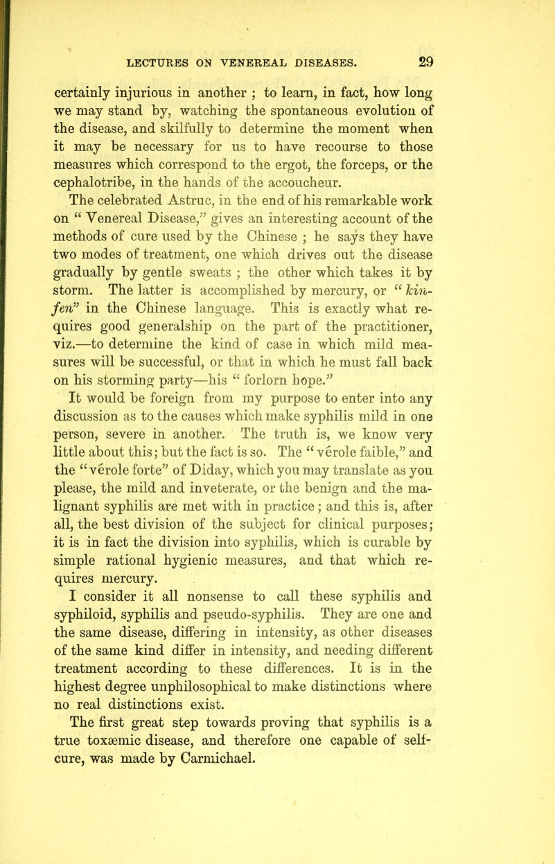 certainly injurious in another ; to learn, in fact, how long we may stand by, watching the spontaneous evolution of the disease, and skilfully to determine the moment when it may be necessary for us to have recourse to those measures which correspond to the ergot, the forceps, or the cephalotribe, in the hands of the accoucheur. The celebrated Astruc, in the end of his remarkable work on “ Venereal Disease,” gives an interesting account of the methods of cure used by the Chinese ; he says they have two modes of treatment, one which drives out the disease gradually by gentle sweats ; the other which takes it by storm. The latter is accomplished by mercury, or “ kin- fen” in the Chinese language. This is exactly what re- quires good generalship on the part of the practitioner, viz.—to determine the kind of case in which mild mea- sures will be successful, or that in which he must fall back on his storming party—his “ forlorn hope.” It would be foreign from my purpose to enter into any discussion as to the causes which make syphilis mild in one person, severe in another. The truth is, we know very little about this; but the fact is so. The u verole faible,” and the “ verole forte” of Diday, which you may translate as you please, the mild and inveterate, or the benign and the ma- lignant syphilis are met with in practice; and this is, after all, the best division of the subject for clinical purposes; it is in fact the division into syphilis, which is curable by simple rational hygienic measures, and that which re- quires mercury. I consider it all nonsense to call these syphilis and syphiloid, syphilis and pseudo-syphilis. They are one and the same disease, differing in intensity, as other diseases of the same kind differ in intensity, and needing different treatment according to these differences. It is in the highest degree unphilosophical to make distinctions where no real distinctions exist. The first great step towards proving that syphilis is a true toxsemic disease, and therefore one capable of self- cure, was made by Carmichael.