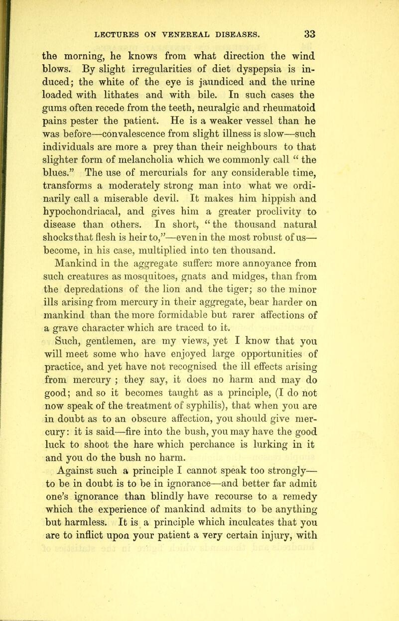 the morning, he knows from what direction the wind blows. By slight irregularities of diet dyspepsia is in- duced; the white of the eye is jaundiced and the urine loaded with lithates and with bile. In such cases the gums often recede from the teeth, neuralgic and rheumatoid pains pester the patient. He is a weaker vessel than he was before—convalescence from slight illness is slow—such individuals are more a prey than their neighbours to that slighter form of melancholia which we commonly call “ the blues.” The use of mercurials for any considerable time, transforms a moderately strong man into what we ordi- narily call a miserable devil. It makes him hippish and hypochondriacal, and gives him a greater proclivity to disease than others. In short, “the thousand natural shocks that flesh is heir to,”—even in the most robust of us— become, in his case, multiplied into ten thousand. Mankind in the aggregate suffers more annoyance from such creatures as mosquitoes, gnats and midges, than from the depredations of the lion and the tiger; so the minor ills arising from mercury in their aggregate, bear harder on mankind than the more formidable but rarer affections of a grave character which are traced to it. Such, gentlemen, are my views, yet I know that you will meet some who have enjoyed large opportunities of practice, and yet have not recognised the ill effects arising from mercury ; they say, it does no harm and may do good; and so it becomes taught as a principle, (I do not now speak of the treatment of syphilis), that when you are in doubt as to an obscure affection, you should give mer- cury : it is said—fire into the bush, you may have the good luck to shoot the hare which perchance is lurking in it and you do the bush no harm. Against such a principle I cannot speak too strongly— to be in doubt is to be in ignorance—and better far admit one’s ignorance than blindly have recourse to a remedy which the experience of mankind admits to be anything but harmless. It is a principle which inculcates that you are to inflict upon your patient a very certain injury, with
