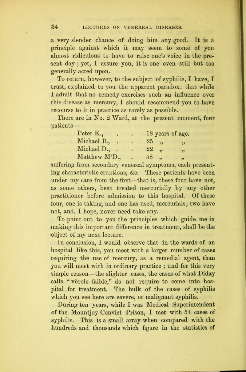 a very slender chance of doing him any good. It is a principle against which it may seem to some of you almost ridiculous to have to raise one’s voice in the pre- sent day ; yet, I assure you, it is one even still but too generally acted upon. To return, however, to the subject of syphilis, I have, I trust, explained to you the apparent paradox: that while I admit that no remedy exercises such an influence over this disease as mercury, I should recommend you to have recourse to it in practice as rarely as possible. There are in No. 2 Ward, at the present moment, four patients— Peter K., . . 18 years of age. Michael B., . . 25 „ „ Michael D., . . 22 „ „ Matthew M‘D., . 58 „ „ suffering from secondary venereal symptoms, each present- ing characteristic eruptions, &c. These patients have been under my care from the first—that is, these four have not, as some others, been treated mercurially by any other practitioner before admission to this hospital. Of these four, one is taking, and one has used, mercurials; two have not, and, I hope, never need take any. To point out to you the principles which guide me in making this important difference in treatment, shall be the object of my next lecture. In conclusion, I would observe that in the wards of an hospital like this, you meet with a larger number of cases requiring the use of mercury, as a remedial agent, than you will meet with in ordinary practice ; and for this very simple reason—the slighter cases, the cases of what Diday oalls “ verole faible,” do not require to come into hos- pital for treatment. The bulk of the cases of syphilis which you see here are severe, or malignant syphilis. During ten years, while I was Medical Superintendent of the Mountjoy Convict Prison, I met with 54 cases of syphilis. This is a small array when compared with the hundreds and thousands which figure in the statistics of