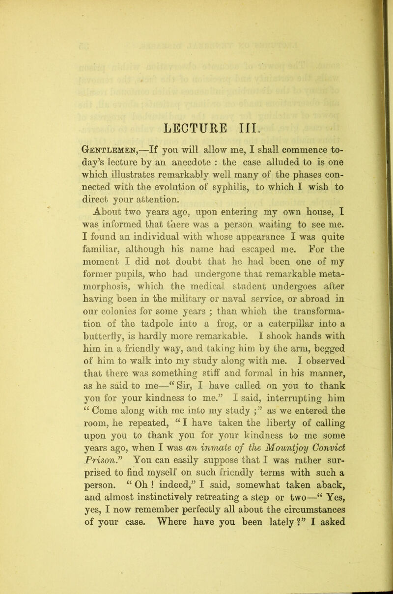 Gentlemen,—If you will allow me, I shall commence to- day’s lecture by an anecdote : the case alluded to is one which illustrates remarkably well many of the phases con- nected with the evolution of syphilis, to which I wish to direct your attention. About two years ago? upon entering my own house, I was informed that there was a person waiting to see me. I found an individual with whose appearance I was quite familiar, although his name had escaped me. For the moment I did not doubt that he had been one of my former pupils? who had undergone that remarkable meta- morphosis? which the medical student undergoes after having been in the military or naval service, or abroad in our colonies for some years ; than which the transforma- tion of the tadpole into a frog, or a caterpillar into a butterfly, is hardly more remarkable. I shook hands with him in a friendly way? and taking him by the arm, begged of him to walk into my study along with me. I observed that there was something stiff and formal in his manner, as he said to me—“ Sir? I have called on you to thank you for your kindness to me.” I said? interrupting him “ Come along with me into my study ;” as we entered the room, he repeated, “ I have taken the liberty of calling upon you to thank you for your kindness to me some years ago, when I was an inmate of the Mount joy Convict Prison” You can easily suppose that I was rather sur- prised to find myself on such friendly terms with such a person. “Oh ! indeed?” I said? somewhat taken aback, and almost instinctively retreating a step or two—“ Yes, yes, I now remember perfectly all about the circumstances of your case. Where have you been lately?” I asked