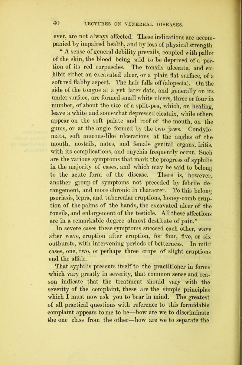 ever, are not always affected. These indications are accom- panied by impaired health, and by loss of physical strength. “ A sense of general debility prevails, coupled with pallor of the skin, the blood being said to be deprived of a por- tion of its red corpuscles. The tonsils ulcerate, and ex- hibit either an excavated ulcer, or a plain flat surface, of a soft red flabby aspect. The hair falls off (alopecia). On the side of the tongue at a yet later date, and generally on its under surface, are formed small white ulcers, three or four in number, of about the size of a split-pea, which, on healing, leave a white and somewhat depressed cicatrix, while others appear on the soft palate and roof of the mouth, on the gums, or at the angle formed by the two jaws. Condylo- mata, soft mucous-like ulcerations at the angles of the mouth, nostrils, nates, and female genital organs, iritis, with its complications, and onychia frequently occur. Such are the various symptoms that mark the progress of syphilis in the majority of cases, and which may be said to belong to the acute form of the disease. There is, however, another group of symptoms not preceded by febrile de- rangement, and more chronic in character. To this belong psoriasis, lepra, and tubercular eruptions, honey-comb erup- tion of the palms of the hands, the excavated ulcer of the tonsils, and enlargement of the testicle. All these affections are in a remarkable degree almost destitute of pain.” In severe cases these symptoms succeed each other, wave after wave, eruption after eruption, for four, five, or six outbursts, with intervening periods of betterness. In mild cases, one, two, or perhaps three crops of slight eruptions end the affair. That syphilis presents itself to the practitioner in forms which vary greatly in severity, that common sense and rea- son indicate that the treatment should vary with the severity of the complaint, these are the simple principles which I must now ask you to bear in mind. The greatest of all practical questions with reference to this formidable complaint appears to me to be—how are we to discriminate the one class from the other—how are we to separate the