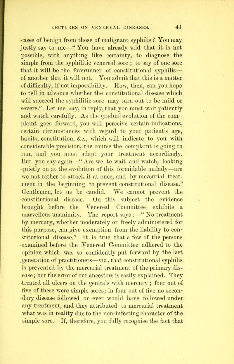 cases of benign from those of malignant syphilis ? You may justly say to me—4‘You have already said that it is not possible, with anything like certainty, to diagnose the simple from the syphilitic venereal sore ; to say of one sore that it will be the forerunner of constitutional syphilis— of another that it will not. You admit that this is a matter of difficulty, if not impossibility. How, then, can you hope to tell in advance whether the constitutional disease which will succeed the syphilitic sore may turn out to be mild or severe.” Let me say, in reply, that you must wait patiently and watch carefully. As the gradual evolution of the com- plaint goes forward, you will perceive certain indications, certain circumstances with regard to your patient’s age, habits, constitution, &c., which will indicate to you with considerable precision, the course the complaint is going to run, and you must adapt your treatment accordingly. But you say again—“ Are we to wait and watch, looking quietly on at the evolution of this formidable malady—are we not rather to attack it at once, and by mercurial treat- ment in the beginning to prevent constitutional disease.” Gentlemen, let us be candid. We cannot prevent the constitutional disease. On this subject the evidence brought before the Venereal Committee exhibits a marvellous unanimity. The report says :—“ No treatment by mercury, whether moderately or freely administered for this purpose, can give exemption from the liability to con- stitutional disease.” It is true that a few of the persons examined before the Venereal Committee adhered to the opinion ivhich was so confidently put forward by the last generation of practitioners—viz., that constitutional syphilis is prevented by the mercurial treatment of the primary dis- ease ; but the error of our ancestors is easily explained. They treated all ulcers on the genitals with mercury ; four out of five of these were simple sores; in four out of five no secon- dary disease followed or ever would have followed under any treatment, and they attributed to mercurial treatment what was in reality due to the non-infecting character of the simple sore. If, therefore, you fully recognise the fact that