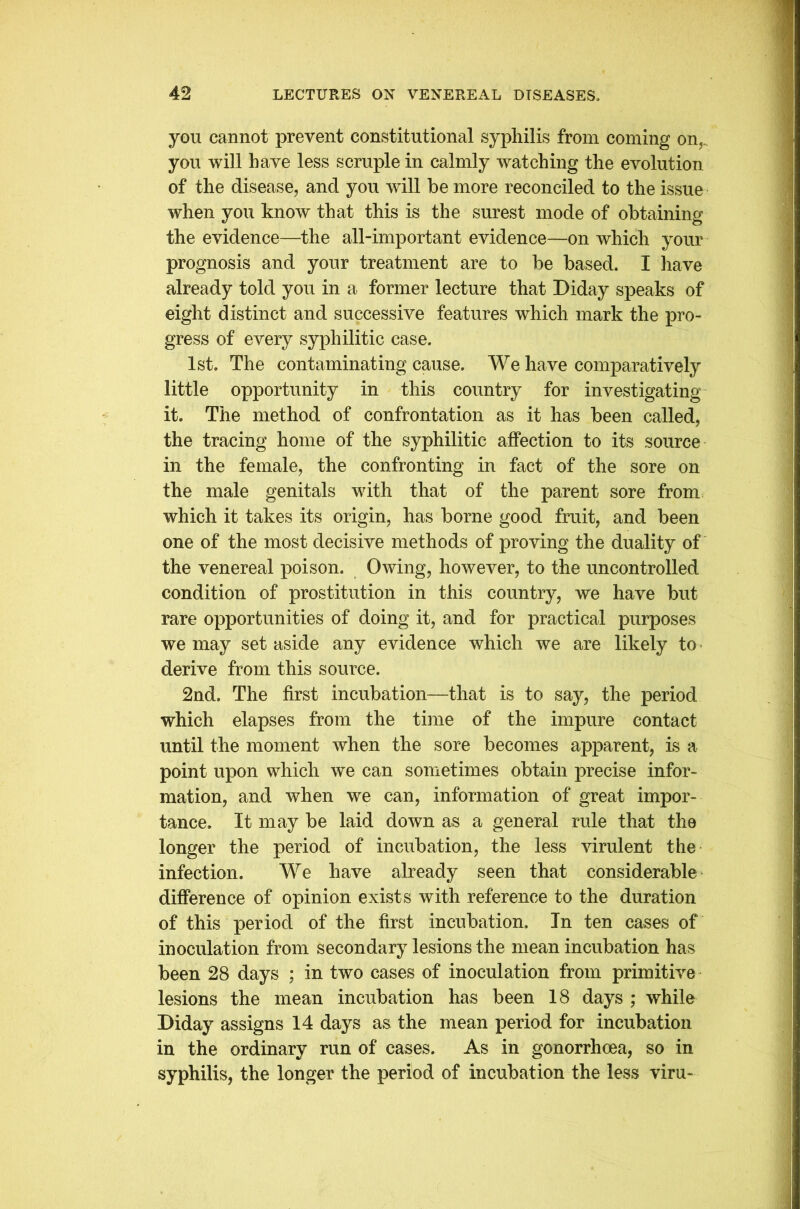 yon cannot prevent constitutional syphilis from coming on,., you will have less scruple in calmly watching the evolution of the disease, and you will be more reconciled to the issue when you know that this is the surest mode of obtaining the evidence—the all-important evidence—on which your prognosis and your treatment are to be based. I have already told you in a former lecture that Diday speaks of eight distinct and successive features which mark the pro- gress of every syphilitic case. 1st. The contaminating cause. We have comparatively little opportunity in this country for investigating it. The method of confrontation as it has been called, the tracing home of the syphilitic affection to its source in the female, the confronting in fact of the sore on the male genitals with that of the parent sore from which it takes its origin, has borne good fruit, and been one of the most decisive methods of proving the duality of the venereal poison. Owing, however, to the uncontrolled condition of prostitution in this country, we have but rare opportunities of doing it, and for practical purposes we may set aside any evidence which we are likely to derive from this source. 2nd. The first incubation—that is to say, the period which elapses from the time of the impure contact until the moment when the sore becomes apparent, is a point upon which we can sometimes obtain precise infor- mation, and when we can, information of great impor- tance. It may be laid down as a general rule that the longer the period of incubation, the less virulent the infection. We have already seen that considerable difference of opinion exists with reference to the duration of this period of the first incubation. In ten cases of inoculation from secondary lesions the mean incubation has been 28 days ; in two cases of inoculation from primitive lesions the mean incubation has been 18 days ; while Diday assigns 14 days as the mean period for incubation in the ordinary run of cases. As in gonorrhoea, so in syphilis, the longer the period of incubation the less viru-