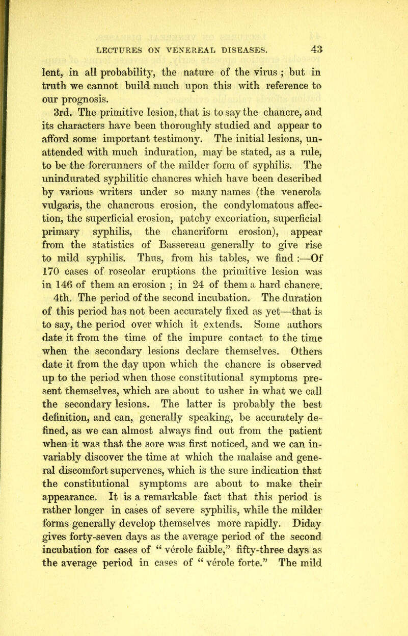 lent, in all probability, the nature of the virus ; but in truth we cannot build much upon this with reference to our prognosis. 3rd. The primitive lesion, that is to say the chancre, and its characters have been thoroughly studied and appear to afford some important testimony. The initial lesions, un- attended with much induration, may be stated, as a rule, to be the forerunners of the milder form of syphilis. The unindurated syphilitic chancres which have been described by various writers under so many names (the venerola vulgaris, the chancrous erosion, the condylomatous affec- tion, the superficial erosion, patchy excoriation, superficial primary syphilis, the chancriform erosion), appear from the statistics of Bassereau generally to give rise to mild syphilis. Thus, from his tables, we find :—Of 170 cases of roseolar eruptions the primitive lesion was in 146 of them an erosion ; in 24 of them a hard chancre. 4fch. The period of the second incubation. The duration of this period has not been accurately fixed as yet—that is to say, the period over which it extends. Some authors date it from the time of the impure contact to the time when the secondary lesions declare themselves. Others date it from the day upon which the chancre is observed up to the period when those constitutional symptoms pre- sent themselves, which are about to usher in what we call the secondary lesions. The latter is probably the best definition, and can, generally speaking, be accurately de- fined, as we can almost always find out from the patient when it was that the sore was first noticed, and we can in- variably discover the time at which the malaise and gene- ral discomfort supervenes, which is the sure indication that the constitutional symptoms are about to make their appearance. It is a remarkable fact that this period is rather longer in cases of severe syphilis, while the milder forms generally develop themselves more rapidly. Diday gives forty-seven days as the average period of the second incubation for cases of “ verole faible,” fifty-three days as the average period in cases of “ verole forte.” The mild