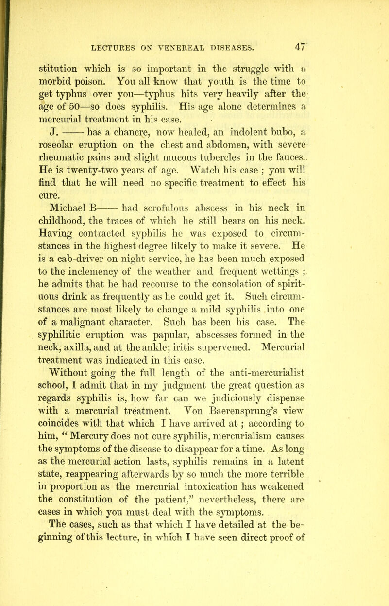 stitution which is so important in the struggle with a morbid poison. You all know that youth is the time to get typhus over you—typhus hits very heavily after the age of 50—so does syphilis. His age alone determines a mercurial treatment in his case. J. has a chancre, now healed, an indolent bubo, a roseolar eruption on the chest and abdomen, with severe rheumatic pains and slight mucous tubercles in the fauces.. He is twenty-two years of age. Watch his case ; you will find that he will need no specific treatment to effect his cure. Michael B had scrofulous abscess in his neck in childhood, the traces of which he still bears on his neck. Having contracted syphilis he was exposed to circum- stances in the highest degree likely to make it severe. He is a cab-driver on night service, he has been much exposed to the inclemency of the -weather and frequent wettings ; he admits that he had recourse to the consolation of spirit- uous drink as frequently as he could get it. Such circum- stances are most likely to change a mild syphilis into one of a malignant character. Such has been his case. The syphilitic eruption was papular, abscesses formed in the neck, axilla, and at the ankle; iritis supervened. Mercurial treatment was indicated in this case. Without going the full length of the anti-mercurialist school, I admit that in my judgment the great question as regards syphilis is, how far can we judiciously dispense with a mercurial treatment. Yon Baerensprung’s view coincides with that which I have arrived at; according to him, “ Mercury does not cure syphilis, mercurialism causes the symptoms of the disease to disappear for a time. As long as the mercurial action lasts, syphilis remains in a latent state, reappearing afterwards by so much the more terrible in proportion as the mercurial intoxication has weakened the constitution of the patient/’ nevertheless, there are cases in which you must deal with the symptoms. The cases, such as that which I have detailed at the be- ginning of this lecture, in which I have seen direct proof of