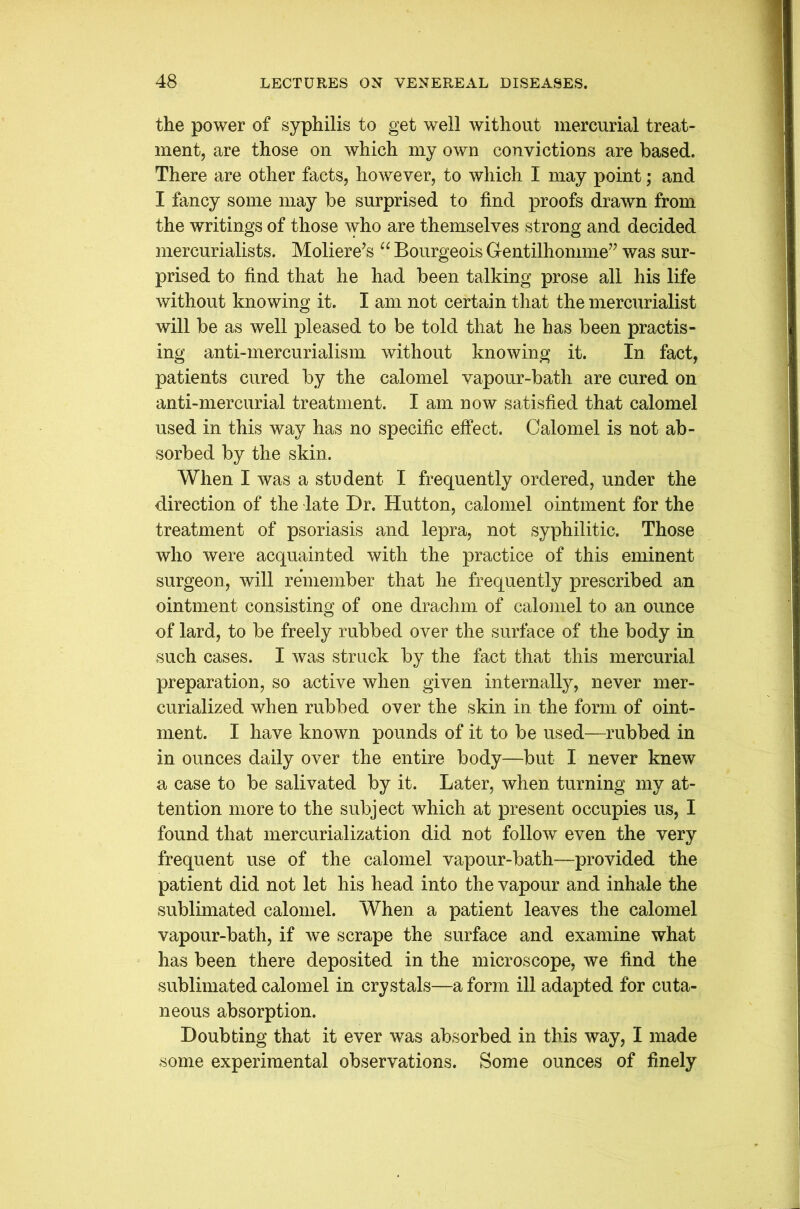 the power of syphilis to get well without mercurial treat- ment, are those on which my own convictions are based. There are other facts, however, to which I may point; and I fancy some may be surprised to find proofs drawn from the writings of those who are themselves strong and decided mercurialists. Moliere’s “ Bourgeois G-entilhomme” was sur- prised to find that he had been talking prose all his life without knowing it. I am not certain that the mercurialist will be as well pleased to be told that he has been practis- ing anti-mercurialism without knowing it. In fact, patients cured by the calomel vapour-batli are cured on anti-mercurial treatment. I am now satisfied that calomel used in this way has no specific effect. Calomel is not ab- sorbed by the skin. When I was a student I frequently ordered, under the direction of the late Dr. Hutton, calomel ointment for the treatment of psoriasis and lepra, not syphilitic. Those who were acquainted with the practice of this eminent surgeon, will remember that he frequently prescribed an ointment consisting of one drachm of calomel to an ounce of lard, to be freely rubbed over the surface of the body in such cases. I was struck by the fact that this mercurial preparation, so active when given internally, never mer- curialized when rubbed over the skin in the form of oint- ment. I have known pounds of it to be used—rubbed in in ounces daily over the entire body—but I never knew a case to be salivated by it. Later, when turning my at- tention more to the subject which at present occupies us, I found that mercurialization did not follow even the very frequent use of the calomel vapour-bath—provided the patient did not let his head into the vapour and inhale the sublimated calomel. When a patient leaves the calomel vapour-bath, if we scrape the surface and examine what has been there deposited in the microscope, we find the sublimated calomel in crystals—a form ill adapted for cuta- neous absorption. Doubting that it ever was absorbed in this way, I made some experimental observations. Some ounces of finely
