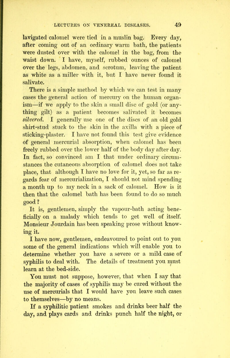 lavigated calomel were tied in a muslin bag. Every day, after coming out of an ordinary warm bath, the patients were dusted over with the calomel in the bag, from the waist down. I have, myself, rubbed ounces of calomel over the legs, abdomen, and scrotum, leaving the patient as white as a miller with it, but I have never found it salivate. There is a simple method by which we can test in many cases the general action of mercury on the human organ- ism—if we apply to the skin a small disc of gold (or any- thing gilt) as a patient becomes salivated it becomes silvered. I generally use one of the discs of an old gold shirt-stud stuck to the skin in the axilla with a piece of sticking-plaster. I have not found this test give evidence of general mercurial absorption, when calomel has been freely rubbed over the lower half of the body day after day. In fact, so convinced am I that under ordinary circum- stances the cutaneous absorption of calomel does not take place, that although I have no love for it, yet, so far as re- gards fear of mercurialization, I should not mind spending a month up to my neck in a sack of calomel. How is it then that the calomel bath has been found to do so much good ? It is, gentlemen, simply the vapour-bath acting bene- ficially on a malady which tends to get well of itself. Monsieur Jourdain has been speaking prose without know- ing it. I have now, gentlemen, endeavoured to point out to you some of the general indications which will enable you to determine whether you have a severe or a mild case of syphilis to deal with. The details of treatment you must learn at the bed-side. You must not suppose, however, that when I say that the majority of cases of syphilis may be cured without the use of mercurials that I would have you leave such cases to themselves—by no means. If a syphilitic patient smokes and drinks beer half the day, and plays cards and drinks punch half the night, or