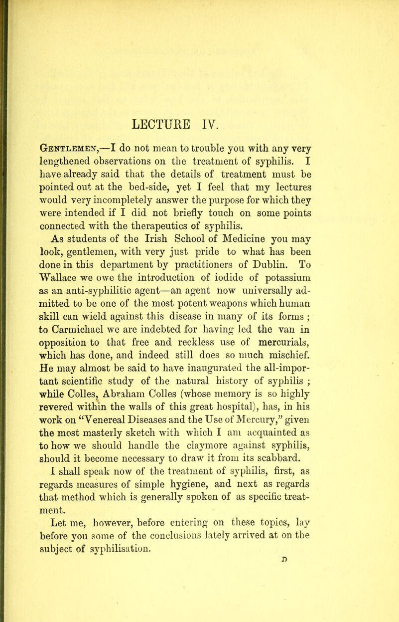 LECTURE IV. Gentlemen,—I do not mean to trouble you with any very lengthened observations on the treatment of syphilis. I have already said that the details of treatment must be pointed out at the bed-side, yet I feel that my lectures wrnuld very incompletely answer the purpose for which they were intended if I did not briefly touch on some points connected with the therapeutics of syphilis. As students of the Irish School of Medicine you may look, gentlemen, with very just pride to what has been done in this department by practitioners of Dublin. To Wallace we owe the introduction of iodide of potassium as an anti-syphilitic agent—an agent now universally ad- mitted to be one of the most potent weapons which human skill can wield against this disease in many of its forms ; to Carmichael we are indebted for having led the van in opposition to that free and reckless use of mercurials, which has done, and indeed still does so much mischief. He may almost be said to have inaugurated the all-impor- tant scientific study of the natural history of syphilis ; while Colles, Abraham Colles (whose memory is so highly revered within the walls of this great hospital), has, in his work on “Venereal Diseases and the Use of Mercury,” given the most masterly sketch with which I am acquainted as to how we should handle the claymore against syphilis, should it become necessary to draw it from its scabbard. I shall speak now of the treatment of syphilis, first, as regards measures of simple hygiene, and next as regards that method which is generally spoken of as specific treat- ment. Let me, however, before entering on these topics, lay before you some of the conclusions lately arrived at on the subject of syphilisation.