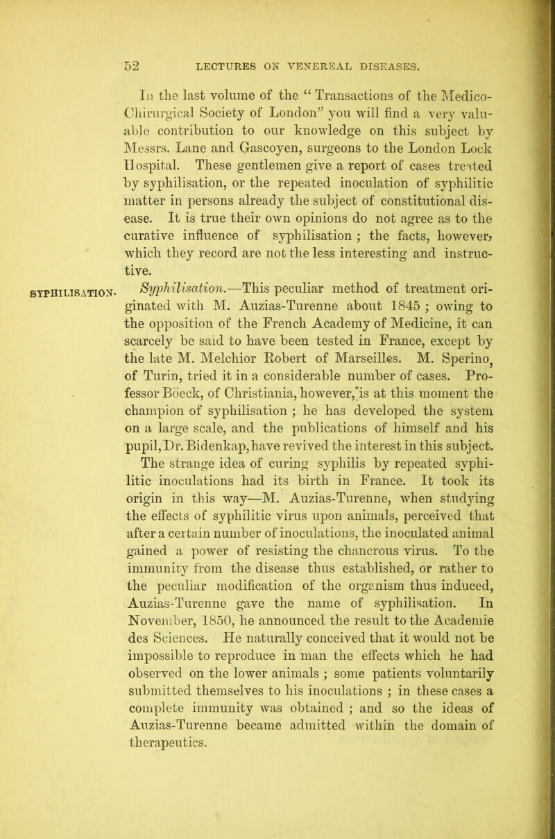SYPHILISATION- Iii the last volume of the “ Transactions of the Medico- Ohirurgieal Society of London” you will find a very valu- able contribution to our knowledge on this subject by Messrs. Lane and Gascoyen, surgeons to the London Lock II ospital. These gentlemen give a report of cases treated by syphilisation, or the repeated inoculation of syphilitic matter in persons already the subject of constitutional dis- ease. It is true their own opinions do not agree as to the curative influence of syphilisation ; the facts, however? which they record are not the less interesting and instruc- tive. Syphilisation.—This peculiar method of treatment ori- ginated with M. Auzias-Turenne about 1845 ; owing to the opposition of the French Academy of Medicine, it can scarcely be said to have been tested in France, except by the late M. Melchior Robert of Marseilles. M. Sperino, of Turin, tried it in a considerable number of cases. Pro- fessor Boeck, of Christiania, however,“is at this moment the champion of syphilisation ; he has developed the system on a large scale, and the publications of himself and his pupil, Dr. Bidenkap, have revived the interest in this subject. The strange idea of curing syphilis by repeated syphi- litic inoculations had its birth in France. It took its origin in this way—M. Auzias-Turenne, when studying the effects of syphilitic virus upon animals, perceived that after a certain number of inoculations, the inoculated animal gained a power of resisting the chancrous virus. To the immunity from the disease thus established, or rather to the peculiar modification of the organism thus induced, Auzias-Turenne gave the name of syphilisation. In November, 1850, he announced the result to the Academic des Sciences. He naturally conceived that it would not be impossible to reproduce in man the effects which he had observed on the lower animals ; some patients voluntarily submitted themselves to his inoculations ; in these cases a complete immunity was obtained ; and so the ideas of Auzias-Turenne became admitted within the domain of therapeutics.